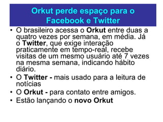 O brasileiro acessa o  Orkut  entre duas a quatro vezes por semana, em média. Já o  Twitter , que exige interação praticamente em tempo-real, recebe visitas de um mesmo usuário até 7 vezes na mesma semana, indicando hábito diário.  O  Twitter -  mais usado para a leitura de notícias O  Orkut -  para contato entre amigos. Estão lançando o  novo Orkut  Orkut perde espaço para o Facebook e Twitter 