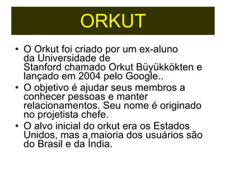O Orkut foi criado por um ex-aluno da Universidade de Stanford chamado Orkut Büyükkökten e lançado em 2004 pelo Google.. O objetivo é ajudar seus membros a conhecer pessoas e manter relacionamentos. Seu nome é originado no projetista chefe. O alvo inicial do orkut era os Estados Unidos, mas a maioria dos usuários são do Brasil e da Índia. ORKUT 