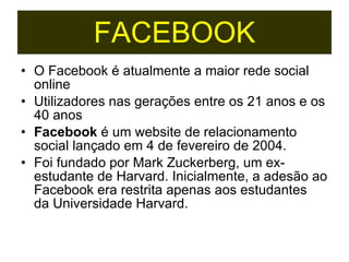 O Facebook é atualmente a maior rede social online Utilizadores nas gerações entre os 21 anos e os 40 anos Facebook  é um website de relacionamento social lançado em 4 de fevereiro de 2004.  Foi fundado por Mark Zuckerberg, um ex-estudante de Harvard. Inicialmente, a adesão ao Facebook era restrita apenas aos estudantes da Universidade Harvard.  FACEBOOK 