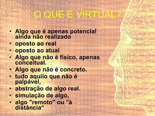 O QUE É VIRTUAL? Algo que é apenas potencial ainda não realizado oposto ao real oposto ao atual Algo que não é físico, apenas conceitual. Algo que não é concreto. tudo aquilo que não é palpável, abstração de algo real. simulação de algo, algo "remoto" ou "à distância“ 