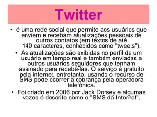 Twitter é uma rede social que permite aos usuários que enviem e recebam atualizações pessoais de outros contatos (em textos de até 140 caracteres, conhecidos como "tweets"). As atualizações são exibidas no perfil de um usuário em tempo real e também enviadas a outros usuários seguidores que tenham assinado para recebê-las. O serviço é gratuito pela internet, entretanto, usando o recurso de SMS pode ocorrer a cobrança pela operadora telefônica. Foi criado em 2006 por Jack Dorsey e algumas vezes é descrito como o "SMS da Internet". 
