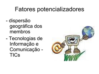 Fatores potencializadores - dispersão geográfica dos membros - Tecnologias de Informação e Comunicação - TICs 