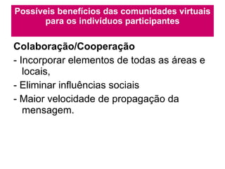 Possíveis benefícios das comunidades virtuais para os indivíduos participantes Colaboração/Cooperação - Incorporar elementos de todas as áreas e locais,  - Eliminar influências sociais - Maior velocidade de propagação da mensagem. 