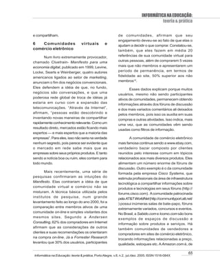 INFORMÁTICA NA EDUCAÇÃO:
                                                                                      teoria & prática

e compartilham.                                            de comunidades, afirmam que seu
                                                           engajamento deveu-se ao fato de que elas o
6   Comunidades                  virtuais         e        ajudam a decidir o que comprar. Constatou-se,
comércio eletrônico                                        também, que eles fazem em média 20
       Num livro extremamente provocador,                  referências de sua comunidade virtual para
chamado Cluetrain- Manifesto para uma                      outras pessoas, além de comprarem 5 vezes
economia digital, publicado em 1999, Levine,               mais que não membros e apresentarem um
Locke, Searls e Weinberger, quatro autores                 período de permanência, em termos de
americanos ligados ao setor de marketing,                  fidelidade ao site, 50% superior aos não
anunciam o fim dos negócios convencionais.                 membros14.
Eles defendem a idéia de que, no fundo,
                                                                  Esses dados explicam porque muitos
negócios são conversações, e que uma
                                                           usuários, mesmo não sendo participantes
poderosa rede global de troca de idéias já
                                                           ativos de comunidades, permanecem obtendo
estaria em curso com a expansão das
                                                           informações através dos fóruns de discussão
telecomunicações. “Através da Internet”,                   e dos mais variados comentários ali deixados
afirmam, “pessoas estão descobrindo e                      pelos membros, pois isso os auxilia em suas
inventando novas maneiras de compartilhar
                                                           compras e outras atividades. Isso indica, mais
rapidamente conhecimento relevante. Como um
                                                           uma vez, que as comunidades vêm sendo
resultado direto, mercados estão ficando mais
                                                           usadas como filtros de informação.
espertos — e mais espertos que a maioria das
empresas”. Para eles, isso não seria na verdade                   A comunidade de comércio eletrônico
nenhum segredo, pois parece ser evidente que               mais famosa continua sendo a www.ebay.com,
o mercado em rede sabe mais que as                         verdadeiro bazar composto por clientes
empresas sobre seus próprios produtos. E tanto             reunidos pelo interesse comum em tópicos
sendo a notícia boa ou ruim, eles contam para              relacionados aos mais diversos produtos. Eles
todo mundo.                                                alimentam um número enorme de fóruns de
                                                           discussão. Outro exemplo é o da comunidade
       Mais recentemente, uma série de
                                                           formada pela empresa Cisco Systems, que
pesquisas confirmaram as intuições do
                                                           estimula profissionais da área de infraestrutura
Manifesto. Elas contrariam a idéia de que
                                                           tecnológica a compartilhar informações sobre
comunidade virtual e comércio não se
                                                           produtos e tecnologias em seus fóruns (http://
misturam. A técnica básica utilizada pelos                 forums.cisco.com). A comunidade patrocinada
institutos de pesquisa, num grande
                                                           pela AT&T WorldNet (http://communityport.att.net/
levantamento feito ao longo do ano 2000, foi a
                                                           ) possui inúmeras salas de bate-papo, fóruns
comparação entre membros ativos de uma
                                                           extremamente variados, concursos e eventos.
comunidade on-line e simples visitantes dos
                                                           No Brasil, a Sabido.com e Icomo.com são bons
mesmos sites. Segundo a Andersen
                                                           exemplos de espaços de discussão e
Consulting, 62% dos compradores em Internet                informação sobre produtos e serviços. Há
afirmam que as considerações de outros
                                                           também comunidades de vendedores e
clientes e suas recomendações os orientaram
                                                           compradores em sites de comércio eletrônico,
na compra on-line. Já a Forrester Research
                                                           trocando informações relacionadas a preço,
levantou que 30% dos usuários, participantes
                                                           qualidade, estoques etc. A Amazon.com é, de

                                                                                                         65
Informática na Educação: teoria & prática, Porto Alegre, v.8, n.2, jul./dez. 2005. ISSN 1516-084X
 