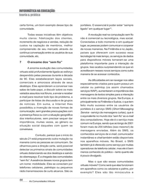 INFORMÁTICA NA EDUCAÇÃO:
teoria & prática

certa forma, um bom exemplo desse tipo de          portáteis. O essencial é poder estar “sempre
comunidade.                                        ligado” em qualquer lugar15.

       Todas essas iniciativas têm objetivos               A revolução real na computação sem fio
muito claros: fidelização dos clientes,            não é comercial ou tecnológica, mas social.
incremento de negócios e vendas, redução de        Conectadas a todo momento e em qualquer
custos na captação de membros, melhor              lugar, as pessoas podem comunicar e cooperar
compreensão de seu mercado através da              de novas maneiras. Na Finlândia e no Japão,
contínua conversação entre os usuários de sua      países que oferecem com sucesso essa
comunidade, etc.                                   tecnologia há mais tempo, os serviços de dados
                                                   para dispositivos móveis tornaram-se uma
7      O enxame dos “sem fio”                      plataforma importante para a interação de
        A enorme evolução das comunidades          grupos. Isso acabou surpreendendo os que só
virtuais está profundamente ligada ao esforço      acreditavam nesses novos serviços como outra
despendido pelas pessoas durante a década          maneira de se acessar conteúdos.
de 90. Elas estabeleceram laços sociais,
                                                          As dificuldades em se navegar nos sites
comerciais e amorosos através de seus
                                                   especialmente criados para quem possui um
desktops. Elas aprenderam a conversar nas
                                                   celular ou palmtop (os assim chamados
salas de bate-papo, a discutir sobre os mais
                                                   serviços WAP), aumentaram a importância das
variados assuntos nos fóruns, a enviar e receber   mensagens de textos simples para a interação
e-mail para resolver todo tipo de problema, a
                                                   entre os mais diversos grupos. Na Europa, e
participar de listas de discussão e de grupos
                                                   principalmente na Finlândia e Suécia, o que tem
de notícias. Em suma, a Internet lhes
                                                   feito muito sucesso entre os usuários de
possibilitou a invenção de novas formas de
                                                   portáteis é o serviço SMS (Short Messaging
comunicação, sem grandes preocupações com
                                                   Service - serviço de mensagens curtas), que é
a presença física ou com a situação geográfica     o equivalente no mundo dos “sem fio” ao e-mail
dos interlocutores, sem precisar sequer dar
                                                   dos computadores. Hoje ele é o serviço mais
importância, muitas vezes, ao gênero ou
                                                   comum na Europa, sendo que ao longo de 2001
situação social daqueles com quem se
                                                   foram mais de 200 bilhões (isso mesmo!) de
conversava.
                                                   mensagens enviadas. Além do SMS, os
               Contudo, parece que o início do     conhecidos serviços de e-mail, comunicador
século 21 está preparando outra mutação na         instantâneo e chat também estão disponíveis
maneira como as pessoas se comunicam. Se           nos aparelhos móveis. No Brasil, o SMS
olharmos para a direção certa, será possível       também já é oferecido como serviço por muitas
detectar os primeiros sinais de comunidades        operadoras de telefonia celular, mas ele é bem
virtuais distanciando-se dos desktops e saindo     menos conhecido do público – tanto quanto ele
do ciberespaço. É a chegada das comunidades        é pouco divulgado.
“sem fio”. A essência desses novos grupos tem
                                                           Mas o que são essas comunidades
um nome: mobilidade. Eles se conectam por
                                                   virtuais móveis? Como será que elas funcionam
telefones celulares, palmtops ou pequenos
                                                   em aparelhos como os celulares e palms, por
rádio transmissores de curto alcance. São os       exemplo? Eles são tão minúsculos e


66      As Comunidades Virtuais
 