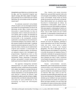 INFORMÁTICA NA EDUCAÇÃO:
                                                                                      teoria & prática

desajeitados para falarmos ou tomarmos nota                       Ora, mesmo com esses recursos
de algo, que fica impossível imaginar que                  disponíveis, que permitem quando muito uma
alguém consiga, além disso, digitar mensagens              comunicação monossilábica, fica difícil pensar
para participar de um chat! Será que nossas                numa comunidade virtual móvel de forma
definições de comunidade ainda se aplicam                  similar aos grupos que se formam na Internet.
nesse caso?                                                Essa última parece ser um ambiente mais
                                                           favorável à multiplicação de idéias, de
        As pessoas associam comunidade
                                                           comentários e discussões, assim como é
virtual, em geral, com as mensagens lineares
                                                           propícia à busca por informações complexas.
que podem ser acompanhadas num fórum de
                                                           Sob esse aspecto, o ciberespaço é mesmo um
discussão on-line. Mas o modo como essa
                                                           lugar desprovido de materialidade, de presença
discussão é experimentada na tela do                       física, que é aliás aquilo de que muitos
computador, não é o mesmo de como ela o é
                                                           reclamam. O ciberespaço é basicamente um
num celular, palm ou pager. As restrições do
                                                           meio que favorece a comunicação não
tamanho da tela, da memória, da banda de
                                                           presencial.
transmissão e da navegação acabam
quebrando o curso linear de uma conversa em                      Já as comunidades virtuais que se
inumeráveis pedaços. Os usuários, então, só                formam em torno de celulares, palmtops e
têm acesso a partes da discussão, o restante               outros dispositivos sem fio têm funcionado,
estando acessível apenas em seus PCs. No                   cada vez mais, como apoio a ações
caso dos chats, inventou-se um sistema bem                 coordenadas de grupos num espaço
original para facilitar a composição de                    geográfico. Por isso a afirmação de que a
mensagens no telefone celular: as shortcuts,               essência dessas comunidades é o movimento,
um pequeno arquivo com mensagens pré-                      a reunião dos grupos em espaços físicos. É
programadas. Digitando-se dois ou três                     conhecido o exemplo em que grupos de jovens
caracteres, podem-se obter rapidamente                     adolescentes de Helsinque, conectados em
expressões, frases, perguntas e respostas                  seus celulares por todo o canto, combinam
prontas, que ajudam o usuário nessa árdua                  numa fração de segundos um encontro num
tarefa que é escrever dispondo de oito teclas16.           shopping. Eles chegam como enxames!

       Os agentes inteligentes também                              Essas     comunidades         servem,
desempenham um papel importante nos                        literalmente, para muitas pessoas se acharem
aparelhos móveis, justamente porque tarefas                umas às outras, e se conhecerem em grupo.
como digitar mensagens e navegar através de                Isso é experimentado em raras ocasiões
menus ainda são particularmente difíceis                   quando se trata de comunidades que evoluem
nesses dispositivos. O uso de agentes serve                na Internet. Mas aqui, entre os sem fio,
para atenuar o esforço da pessoa, seja                     encontrar-se presencialmente parece ser o que
antecipando a palavra que ela começou a digitar,           há de mais interessante. Rheingold nos fala de
seja reduzindo uma lista de restaurantes locais            ativistas que se mobilizam nas ruas e de jovens
com base em suas preferências ou lhe                       que se encontram em clubes. É o oposto dos
auxiliando na busca de informações                         filmes de ficção científica, em que chips são
relevantes17.                                              inoculados em seres humanos para controlá-
                                                           los em suas ações e deslocamentos físicos.

                                                                                                       67
Informática na Educação: teoria & prática, Porto Alegre, v.8, n.2, jul./dez. 2005. ISSN 1516-084X
 
