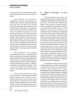 INFORMÁTICA NA EDUCAÇÃO:
teoria & prática

Aqui, parece que um potencial de revolução          8     Blogs e fotologs - A nova
permanente encontra-se entre as mãos dos            “cultura”
jovens.
                                                            Os blogs parecem uma espécie de
        Dois produtos para crianças e               reação à afirmação de que na Web haveria uma
adolescentes, lançados recentemente nos             proliferação de identidades simuladas. No caso
Estados Unidos, chamam a atenção justamente         dos chats, isso parecia bem evidente para
para esse fato. Um deles é um curioso               alguns críticos, devido em grande parte à
brinquedo lançado pela empresa Hasbro, que          enorme quantidade de nicknames. Em fóruns
é alimentado com três pilhas e opera através        isso seria menos evidente, mas não menos
de uma banda de rádio de curta distância. As        temerário, já que supomos estar em um
crianças compõem mensagens com uma                  ambiente “mais sério”. O fato é que a identidade
caneta, seja tocando-a no minúsculo teclado         no mundo on line sempre provocou polêmicas.
ou escrevendo diretamente na tela, como num         Basta ver as discussões conduzidas pelos
palmtop. Depois, basta aos membros de um            teóricos da Ead e seu pavor de que o aluno “do
suposto “grupo secreto” ou de uma “Sociedade        outro lado do computador” não seja realmente
dos Cavaleiros de Avalon” pressionarem um           ele! Ou então todos os problemas provocados
botão e pronto: mensagens são enviadas de           por maníacos sexuais que assediam jovens
uns para os outros através de ondas de rádio        através de salas de bate-papo. Contudo, há
que alcançam a vizinhança. E isso sem que           teóricos que afirmam que a maioria dos
seus pais tenham que pagar qualquer tarifa ao       usuários da Internet provavelmente não constrói
final do mês18.                                     deliberadamente novas identidades (HINE,
                                                    2000). Devido então à proliferação dos chats e
       Outra novidade é a que a empresa
                                                    dos avatares e nicknames, construiu-se um
Cybiko está promovendo, um aparelho bem
                                                    pouco essa imagem de que na Web as pessoas
esperto que oferece comunicador instantâneo
                                                    não são as pessoas, ou de que há um enorme
e jogos interativos para crianças e adolescentes.
                                                    jogo de faz de conta funcionando por detrás de
É preciso estar a uma certa distância de outro      milhares de mentes “verdadeiras”.
usuário para poder receber os avisos e jogar. O
aparelho vibra quando um amigo – ou alguém                  A chegada dos blogs causa surpresa
que satisfaz uma especificação qualquer – entra     nesse aspecto. Essa nova forma de publicação
em seu raio de ação num shopping, num               on line propõe de cara ser uma legítima e
cinema ou em qualquer lugar em que a criança        autêntica representação de seu autor.
esteja19.                                           Manifestação pura de sua intimidade. O que não
                                                    era possível na correria dos chats e na confusão
       Esses dois exemplos servem para
                                                    dos fóruns (porque fórum sempre foi uma luta
indicar o quanto as novas gerações estarão
                                                    para desatar as muitas linhas discursivas, ou
sendo formadas numa cultura em que a
                                                    uma autêntica polifonia), agora é possível com
dinâmica parece ser a da mobilização física         os blogs, onde alguém pode se construir
promovida por um espaço virtual, ao qual se
                                                    diariamente, cumulativamente, e conversar a
está permanentemente ligado, não importa
                                                    partir de um certo ponto de vista, de sua zona
aonde se esteja. Rheingold acredita que já
                                                    iluminada! Aqui podemos nos lembrar das teses
nasceram as crianças que jamais usarão um
                                                    de Leibniz e dos muitos caminhos possíveis
PC.
68      As Comunidades Virtuais
 