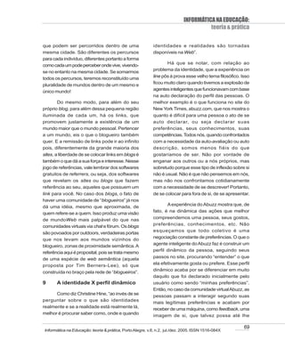 INFORMÁTICA NA EDUCAÇÃO:
                                                                                      teoria & prática

que podem ser percorridos dentro de uma                    identidades e realidades são tornadas
mesma cidade. São diferentes os percursos                  disponíveis na Web”.
para cada indivíduo, diferentes portanto a forma
                                                                  Há que se notar, com relação ao
como cada um pode perceber onde vive, vivendo-
                                                           problema da identidade, que a experiência on
se no entanto na mesma cidade. Se somarmos
todos os percursos, teremos reconstituído uma              line pôs à prova esse velho tema filosófico. Isso
                                                           ficou muito claro quando tivemos a explosão de
pluralidade de mundos dentro de um mesmo e
                                                           agentes inteligentes que funcionavam com base
único mundo!
                                                           na auto declaração do perfil das pessoas. O
        Do mesmo modo, para além do seu                    melhor exemplo é o que funciona no site do
próprio blog, para além dessa pequena região               New York Times, abuzz.com, que nos mostra o
iluminada de cada um, há os links, que                     quanto é difícil para uma pessoa o ato de se
promovem justamente a existência de um                     auto declarar, ou seja declarar suas
mundo maior que o mundo pessoal. Pertencer                 preferências, seus conhecimentos, suas
a um mundo, eis o que o blogueiro também                   competências. Todos nós, quando confrontados
quer. E a remissão de links pode ir ao infinito            com a necessidade da auto-avaliação ou auto
pois, diferentemente da grande maioria dos                 descrição, somos menos fiéis do que
sites, a liberdade de se colocar links em blogs é          gostaríamos de ser. Não por vontade de
também o que dá a sua força e interesse. Nesse             enganar aos outros ou a nós próprios, mas
jogo de referências, vale lembrar dos softwares            sobretudo porque esse tipo de inflexão sobre si
gratuitos de referrers, ou seja, dos softwares             não é usual. Não é que não pensemos em nós,
que revelam os sites ou blogs que fazem                    mas não nos confrontamos cotidianamente
referência ao seu, aqueles que possuem um                  com a necessidade de se descrever! Portanto,
link para você. No caso dos blogs, o fato de               de se colocar para fora de si, de se apresentar.
haver uma comunidade de “blogueiros” já nos
                                                                  A experiência do Abuzz mostra que, de
dá uma idéia, mesmo que aproximada, de
                                                           fato, é na dinâmica das ações que melhor
quem refere-se a quem. Isso produz uma visão
de mundoWeb mais palpável do que nas                       compreendemos uma pessoa, seus gostos,
comunidades virtuais via chat e fórum. Os blogs            preferências, conhecimentos, etc. Não
                                                           esqueçamos que todo coletivo é uma
são povoados por outdoors, verdadeiras portas
                                                           negociação constante de preferências. O que o
que nos levam aos mundos vizinhos do
                                                           agente inteligente do Abuzz faz é construir um
blogueiro, zonas de proximidade semântica. A
                                                           perfil dinâmico da pessoa, seguindo seus
referência aqui é proposital, pois se trata mesmo
de uma espécie de web semântica (aquela                    passos no site, procurando “entender” o que
proposta por Tim Berners-Lee), só que                      ela efetivamente gosta ou prefere. Esse perfil
                                                           dinâmico acaba por se diferenciar em muito
construída no braço pela rede de “blogueiros”.
                                                           daquilo que foi declarado inicialmente pelo
9      A identidade X perfil dinâmico                      usuário como sendo “minhas preferências”.
                                                           Então, no caso da comunidade virtual Abuzz, as
      Como diz Christine Hine, “ao invés de se
                                                           pessoas passam a interagir segundo suas
perguntar sobre o que são identidades
                                                           mais legítimas preferências e acabam por
realmente e se a realidade está realmente lá,
                                                           receber de uma máquina, como feedback, uma
melhor é procurar saber como, onde e quando
                                                           imagem de si, que talvez possa até lhe

                                                                                                         69
Informática na Educação: teoria & prática, Porto Alegre, v.8, n.2, jul./dez. 2005. ISSN 1516-084X
 