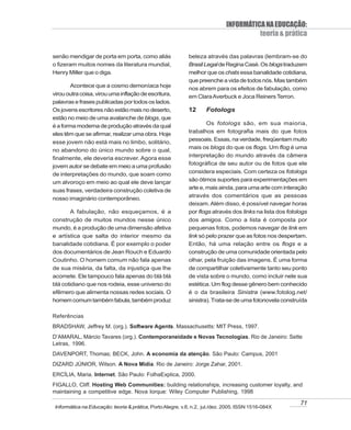 INFORMÁTICA NA EDUCAÇÃO:
                                                                                       teoria & prática

senão mendigar de porta em porta, como aliás                beleza através das palavras (lembram-se do
o fizeram muitos nomes da literatura mundial,               Brasil Legal de Regina Casé. Os blogs traduzem
Henry Miller que o diga.                                    melhor que os chats essa banalidade cotidiana,
                                                            que preenche a vida de todos nós. Mas também
        Acontece que a cosmo demoníaca hoje
                                                            nos abrem para os efeitos de fabulação, como
virou outra coisa, virou uma inflação de escritura,         em Clara Averbuck e Joca Reiners Terron.
palavras e frases publicadas por todos os lados.
Os jovens escritores não estão mais no deserto,             12      Fotologs
estão no meio de uma avalanche de blogs, que
é a forma moderna de produção através da qual                       Os fotologs são, em sua maioria,
eles têm que se afirmar, realizar uma obra. Hoje            trabalhos em fotografia mais do que fotos
                                                            pessoais. Essas, na verdade, freqüentam muito
esse jovem não está mais no limbo, solitário,
                                                            mais os blogs do que os flogs. Um flog é uma
no abandono do único mundo sobre o qual,
                                                            interpretação do mundo através da câmera
finalmente, ele deveria escrever. Agora esse
                                                            fotográfica de seu autor ou de fotos que ele
jovem autor se debate em meio a uma profusão
de interpretações do mundo, que soam como                   considera especiais. Com certeza os fotologs
um alvoroço em meio ao qual ele deve lançar                 são ótimos suportes para experimentações em
                                                            arte e, mais ainda, para uma arte com interação
suas frases, verdadeira construção coletiva de
                                                            através dos comentários que as pessoas
nosso imaginário contemporâneo.
                                                            deixam. Além disso, é possível navegar horas
        A fabulação, não esqueçamos, é a                    por flogs através dos links na lista dos fotologs
construção de muitos mundos nesse único                     dos amigos. Como a lista é composta por
mundo, é a produção de uma dimensão afetiva                 pequenas fotos, podemos navegar de link em
e artística que salta do interior mesmo da                  link só pelo prazer que as fotos nos despertam.
banalidade cotidiana. É por exemplo o poder                 Então, há uma relação entre os flogs e a
dos documentários de Jean Rouch e Eduardo                   construção de uma comunidade orientada pelo
Coutinho. O homem comum não fala apenas                     olhar, pela fruição das imagens. É uma forma
de sua miséria, da falta, da injustiça que lhe              de compartilhar coletivamente tanto seu ponto
acomete. Ele tampouco fala apenas do blá blá                de vista sobre o mundo, como incluir nele sua
blá cotidiano que nos rodeia, esse universo do              estética. Um flog desse gênero bem conhecido
efêmero que alimenta nossas redes sociais. O                é o da brasileira Sinistra (www.fotolog.net/
homem comum também fabula, também produz                    sinistra). Trata-se de uma fotonovela construída

Referências
BRADSHAW, Jeffrey M. (org.). Software Agents. Massachusetts: MIT Press, 1997.
D’AMARAL, Márcio Tavares (org.). Contemporaneidade e Novas Tecnologias. Rio de Janeiro: Sette
Letras, 1996.
DAVENPORT, Thomas; BECK, John. A economia da atenção. São Paulo: Campus, 2001
DIZARD JÚNIOR, Wilson. A Nova Mídia. Rio de Janeiro: Jorge Zahar, 2001.
ERCÍLIA, Maria. Internet. São Paulo: FolhaExplica, 2000.
FIGALLO, Cliff. Hosting Web Communities: building relationships, increasing customer loyalty, and
maintaining a competitive edge. Nova Iorque: Wiley Computer Publishing, 1998

                                                                                                          71
 Informática na Educação: teoria & prática, Porto Alegre, v.8, n.2, jul./dez. 2005. ISSN 1516-084X
 