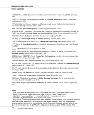 INFORMÁTICA NA EDUCAÇÃO:
teoria & prática

FOSTER, Don. Author Unknown: on the trail of anonymous. Nova Iorque: Henry Holt & Company,
2000.
FRAGOSO, Suely. De Interações e Interatividade. In: Compós, X Encontro. Santos: Universitária
Leopoldianum, 2001.
HAYLES, Katherine. How we became post-human: virtual bodies in cibernetics, literature and
informatics. Chicago: Chicago Press, 1998.
HINE, Christine. Virtual Ethnography. Londres: Sage Publications, 2000.
JENSEN, Jens F. “Interactivity – Tracking a New Concept in Media and Communication Studies”. In:
Paul A. Mayer (org.), Computer Media and Communication. Oxford: Oxford University Press, 1999.
JOHNSON, Steven.Cultura da Interface. Rio de Janeiro: Jorge Zahar, 2001.
KIM, Amy Jo. Community Building on the Web. Berkeley: Peachpit Press, 2000.
LEMOS, Andre; PALACIOS, Marcos (org.). Janelas da Cibercultura. Porto Alegre: Sulina, 2001.
LÉVY, Pierre. A Conexão Planetária: o mercado, o ciberespaço, a consciência. São Paulo: Editora
34, 2001.
_____. Cibercultura. São Paulo: Editora 34, 1999.
MAES, Pattie. Agents That Reduce Work and Information Overload. In: Jeffrey M. Bradshaw (org.),
Software Agents. Massachusetts: MIT Press, 1997.
ROBINS, Kevin; WEBSTER, Frank. Times of the Technoculture: from the information society to the
virtual life. Nova Iorque: Routledge, 1999.
SHAPIRO, Andrew. The Control Revolution. Nova Iorque: Public Affairs, 1999.
STEFIK, Mark. Focusing the Light: Making Sense in the Information Explosion. In: The Internet Edge.
Massachusetts: MIT Press, 1999.
STEFIK, Mark. Internet Dreams: archetypes, myths, and metaphors. Cambridge, Massachusetts:
MIT Press, 1996.
SWANN, Phillip. TV dot Com: the future of interactive television. New York: TV Books,2000.
TURKLE, Sherry. Life on the screen. Nova Iorque: Simon & Schuster, 1995.
VAZ, Paulo. “Mediação e Tecnologia”. In: Mídia, Cultura e Tecnologia. Rio de Janeiro: Revista
Famecos, dezembro de 2001, pgs 45-58.
WERTHEIM, Margaret. Uma História do Espaço de Dante à Internet. Rio de Janeiro: Jorge Zahar,
2001.



Notas
1
  Vide <http://www.wholeearthmag.com>, <http://www.well.com>, <http://www.rheingold.com>.
2
  Apesar de encerrada, a página continua ativa: ver acima: <www.the-park.com>.
3
  Vide idem: <www.respublica.fr>, <www.multimania.fr>, <www.caramail.com>.
4
  Pierre Lévy, Cyberdémocratie. Paris: Odile Jacob, 2002.
5
  Amy Jo Kim, Community Building on the Web. Berkeley: Peachpit Press, 2000. Pode-se consultar
o site da autora, www.naima.com/community, que possui links para sites que disponibilizam
ferramentas para se construir comunidades virtuais, fóruns de discussão sobre o assunto, etc.
Outro livro importante é o de Cliff Figallo, antigo diretor da comunidade WELL, Hosting Web
72      As Comunidades Virtuais
 
