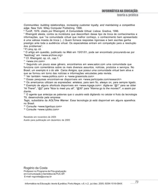 INFORMÁTICA NA EDUCAÇÃO:
                                                                                      teoria & prática

Communities: building relationships, increasing customer loyalty, and maintaining a competitive
edge. New York: Wiley Computer Publishing, 1998.
6
   Turoff, 1976, citado por Rheingold, A Comunidade Virtual. Lisboa: Gradiva, 1996.
7
   Rheingold atesta, contra os incrédulos que desconfiam desse tipo de troca de conhecimentos e
informações, que “na comunidade virtual que melhor conheço, o conhecimento bem apresentado
é uma valiosa moeda de troca (...) Quem fornece respostas rigorosas e bem escritas ganha
prestígio ante toda a audiência virtual. Os especialistas entram em competição para a resolução
dos problemas”.
8
  P. Lévy, op. cit.
9
   O artigo em questão, publicado na Web em 15/01/01, pode ser encontrado procurando-se por
“feedmag” em <www.archive.org>
10
   Cf. Rheingold, op. cit., cap.1.
11
   <www.cnn.com>
12
    Seguindo um pouco esse gênero, encontramos em www.salon.com uma comunidade que
funciona com comentários sobre os mais diversos assuntos, notícias, produtos e serviços. No
Brasil, um exemplo é o do site Caros Amigos, que possui uma comunidade virtual bem ativa e
que se formou em torno das notícias e informações veiculadas pela revista.
13
    Ver também <www.politics.com> e <www.grassroots.com>
14
    Essas pesquisas encontram-se disponíveis em <www.participate.com/research/>
15
    Os americanos utilizam as expressões: wireless, para sem fio, always on, para sempre ligado.
16
    Exemplo de alguns shortcuts disponíveis em <www.mgage.com>: digita-se “@1” para se obter
“Hi There!”, “@2” para “Nice to meet you all”, “@30” para “Wanna go to the movies?”, e assim por
diante.
17
    O agente que antecipa as palavras que o usuário está digitando no celular é fruto da tecnologia
T9, desenvolvida pela empresa
Tegic, subsidiária da AOLTime Warner. Essa tecnologia já está disponível em alguns aparelhos
no Brasil.
18
    Consulte <www.tigertoys.com>
19
    Consulte <www.cybiko.com>

Recebido em novembro de 2005
Aceito para publicação em dezembro de 2005




Rogério da Costa
Professor no Programa de Pós-graduação
em Comunicação e Semiótica da PUC-SP.
E-mail: rogcosta@pucsp.br

                                                                                                    73
Informática na Educação: teoria & prática, Porto Alegre, v.8, n.2, jul./dez. 2005. ISSN 1516-084X
 