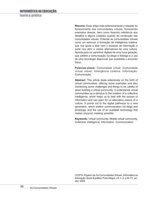 INFORMÁTICA NA EDUCAÇÃO:
teoria & prática

                                Resumo: Esse artigo trata extensivamente a respeito do
                                florescimento das comunidades virtuais, fornecendo
                                exemplos dessas, bem como fazendo referência aos
                                desafios e alguns cuidados quando da construção das
                                comunidades virtuais. Entende as comunidades virtuais
                                como um estímulo à formação de inteligência coletiva,
                                que nos ajuda a lidar com o excesso de informação e
                                pode nos abrir a visões alternativas de uma cultura.
                                Aponta para os caminhos digitais de uma nova geração,
                                que prefere a comunicação via blogs e fotologs e o uso
                                de uma tecnologia disponível que possibilita o encontro
                                físico.

                                Palavras-chave: Comunidade virtual. Comunidade
                                virtual móvel. Inteligência coletiva. Informação.
                                Comunicação.

                                Abstract: This article deals extensively on the birth of
                                virtual communities, offering some examples and also
                                mentioning some challenges and things to be careful of
                                when building a virtual community. It understands virtual
                                communities as a stimulus to the creation of a collective
                                intelligence, which helps us to deal with the excess of
                                information and can open for us alternative visions of a
                                culture. It points out to the digital pathways to a new
                                generation, which prefers communication via blogs and
                                photologs, and the use of an available technology that
                                makes physical meeting possible.

                                Keywords: Virtual community. Mobile virtual community.
                                Collective intelligence. Information. Communication.




                                COSTA, Rogério da. As Comunidades Virtuais. Informática na
                                Educação: teoria & prática, Porto Alegre, v.8, n. 2, p.55-73 , jul./
                                dez. 2005.

56    As Comunidades Virtuais
 