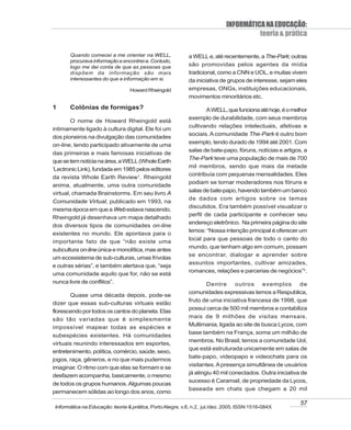 INFORMÁTICA NA EDUCAÇÃO:
                                                                                      teoria & prática

       Quando comecei a me orientar na WELL,               a WELL e, até recentemente, a The-Park; outras
       procurava informação e encontrei-a. Contudo,
       logo me dei conta de que as pessoas que             são promovidas pelos agentes da mídia
       dispõem da informação são mais                      tradicional, como a CNN e UOL, e muitas vivem
       interessantes do que a informação em si.            da iniciativa de grupos de interesse, sejam eles
                                 Howard Rheingold          empresas, ONGs, instituições educacionais,
                                                           movimentos minoritários etc.
1      Colônias de formigas?                                       A WELL, que funciona até hoje, é o melhor
                                                           exemplo de durabilidade, com seus membros
        O nome de Howard Rheingold está
                                                           cultivando relações intelectuais, afetivas e
intimamente ligado à cultura digital. Ele foi um
                                                           sociais. A comunidade The-Park é outro bom
dos pioneiros na divulgação das comunidades
                                                           exemplo, tendo durado de 1994 até 2001. Com
on-line, tendo participado ativamente de uma
                                                           salas de bate-papo, fóruns, notícias e artigos, a
das primeiras e mais famosas iniciativas de
                                                           The-Park teve uma população de mais de 700
que se tem notícia na área, a WELL (Whole Earth
                                                           mil membros, sendo que mais da metade
‘Lectronic Link), fundada em 1985 pelos editores
                                                           contribuía com pequenas mensalidades. Eles
da revista Whole Earth Review1. Rheingold
                                                           podiam se tornar moderadores nos fóruns e
anima, atualmente, uma outra comunidade
                                                           salas de bate-papo, havendo também um banco
virtual, chamada Brainstorms. Em seu livro A
                                                           de dados com artigos sobre os temas
Comunidade Virtual, publicado em 1993, na
                                                           discutidos. Era também possível visualizar o
mesma época em que a Web estava nascendo,
                                                           perfil de cada participante e conhecer seu
Rheingold já desenhava um mapa detalhado
                                                           endereço eletrônico. Na primeira página do site
dos diversos tipos de comunidades on-line
                                                           lemos: “Nossa intenção principal é oferecer um
existentes no mundo. Ele apontava para o
                                                           local para que pessoas de todo o canto do
importante fato de que “não existe uma
                                                           mundo, que tenham algo em comum, possam
subcultura on-line única e monolítica, mas antes
                                                           se encontrar, dialogar e aprender sobre
um ecossistema de sub-culturas, umas frívolas
                                                           assuntos importantes, cultivar amizades,
e outras sérias”, e também alertava que, “seja
                                                           romances, relações e parcerias de negócios”2.
uma comunidade aquilo que for, não se está
nunca livre de conflitos”.                                         Dentre outros exemplos de
                                                           comunidades expressivas temos a Respublica,
       Quase uma década depois, pode-se
                                                           fruto de uma iniciativa francesa de 1998, que
dizer que essas sub-culturas virtuais estão
                                                           possui cerca de 500 mil membros e contabiliza
florescendo por todos os cantos do planeta. Elas
                                                           mais de 9 milhões de visitas mensais.
são tão variadas que é simplesmente
                                                           Multimania, ligada ao site de busca Lycos, com
impossível mapear todas as espécies e
                                                           base também na França, soma um milhão de
subespécies existentes. Há comunidades
                                                           membros. No Brasil, temos a comunidade Uol,
virtuais reunindo interessados em esportes,
                                                           que está estruturada unicamente em salas de
entretenimento, política, comércio, saúde, sexo,
                                                           bate-papo, videopapo e videochats para os
jogos, raça, gêneros, e no que mais pudermos
                                                           visitantes. A presença simultânea de usuários
imaginar. O ritmo com que elas se formam e se
                                                           já atingiu 40 mil conectados. Outra iniciativa de
desfazem acompanha, basicamente, o mesmo
                                                           sucesso é Caramail, de propriedade da Lycos,
de todos os grupos humanos. Algumas poucas
                                                           baseada em chats que chegam a 20 mil
permanecem sólidas ao longo dos anos, como

                                                                                                         57
Informática na Educação: teoria & prática, Porto Alegre, v.8, n.2, jul./dez. 2005. ISSN 1516-084X
 