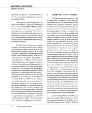 INFORMÁTICA NA EDUCAÇÃO:
teoria & prática

conectados simultâneos e mais de 40 mil fóruns       2     Construindo sua comunidade
de discussões, com uma população que passa
                                                             O que é certo, e pouco comentado, é que
da casa do milhão3.
                                                     o investimento pessoal e financeiro dos
       Claro que não mencionamos aqui as             promotores de qualquer comunidade on-line é
mega-comunidades, constituídas pela America          altíssimo. Os desafios e problemas para se
On Line (www.aol.com), Microsoft Network (http:/     construir uma comunidade virtual começam, na
/communities.msn.com),             Geocities         verdade, bem antes da questão sobre quais
(www.geocities.com, ligada a Yahoo.com) e            tecnologias utilizar e continuam bem depois que
Ezboard (www.ezboard.com). O que acontece é          elas estão implantadas. É a relação entre
que essas reagrupam um número enorme de              membros e promotores uma das que mais
micro-comunidades que vivem em seu interior,         oferece problemas. Nem sempre o que os
usufruindo das facilidades de suporte técnico e      membros desejam é o que os promotores estão
tecnológico oferecido.                               oferecendo. Por outro lado, é muito comum
                                                     promotores fazerem suposições equivocadas
        O desenvolvimento das comunidades            sobre as necessidades de uma comunidade, e
virtuais é provavelmente um dos maiores              disponibilizarem aquilo de que ninguém
acontecimentos desses últimos anos, já que
                                                     precisa. Por isso é preciso um balanço
elas estimulam uma nova maneira de se “fazer
                                                     constante entre as principais necessidades e
sociedade”, na expressão de Pierre Lévy, filósofo
                                                     disponibilidades de uns e de outros. Amy Jo
francês mais conhecido por seus livros sobre a
                                                     Kim, autora do livro Community Building on the
cibercultura emergente 4. Os grupos de               Web e uma das responsáveis pela concepção
discussão, listas de difusão, chats, mundos          das comunidades virtuais da AOL e do iVillage,
virtuais multiparticipantes, videogames coletivos
                                                     oferece três conselhos básicos nesse terreno5.
on-line e comunidades sem fio apresentam um
                                                     Uma comunidade, em primeiro lugar, deve
crescimento espetacular. As salas de bate-papo,
                                                     começar pequena e crescer lentamente como
por exemplo, são uma febre não apenas entre
                                                     um organismo vivo, incluindo descobertas ao
os jovens, mas entre pessoas de várias idades,       longo do processo, modificando-se. Os
incluindo os chats que possuem recursos 3D,          gestores, por sua vez, precisam estar atentos
com seus avatares pitorescos. O que não falta
                                                     aos sinais que os membros emitem, procurar
são histórias de pessoas que se conheceram
                                                     compreendê-los constantemente e se fazer
em chats e fóruns e tornaram-se amigas,
                                                     compreender por eles. É bom ter em mente que
namoradas, casaram-se (ou se divorciaram),
                                                     os gestores são os responsáveis pelo
arranjaram trabalho, etc. Há alguns anos,            comportamento ético acordado pela
aqueles que trabalham nos mais diversos tipos        coletividade. Finalmente, toda comunidade deve
de negócios, nas várias esferas da
                                                     caminhar para a autonomia de iniciativa de seus
administração, nas universidades e escolas
                                                     participantes, incentivando-os a expressarem
têm se interconectado cada vez mais através
                                                     suas idéias e acatando suas sugestões.
do correio eletrônico e do site de sua instituição
ou organização. Essas pessoas constituem                    Como estratégia fundamental, Amy Kim
verdadeiras comunidades virtuais de trabalho         aconselha aos promotores estabelecerem com
e de troca de informações e conhecimentos.           clareza os objetivos da comunidade, bem como
                                                     os benefícios que seus membros terão ao

58      As Comunidades Virtuais
 