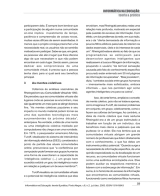 INFORMÁTICA NA EDUCAÇÃO:
                                                                                      teoria & prática

participarem dela. É sempre bom lembrar que                envolviam, mas Rheingold percebeu nelas uma
a participação de alguém numa comunidade                   relação mais profunda, motivado em especial
on-line implica investimento de tempo,                     pela questão do excesso de informação. Com
paciência e compreensão de coisas novas,                   efeito, um dos problemas da rede, em sua visão,
muitas vezes difíceis de serem assimiladas. A              era o da “oferta demasiada de informação e
menos que o projeto consiga preencher uma                  poucos filtros efetivos passíveis de reterem os
necessidade real, os usuários não se sentirão              dados essenciais, úteis e do interesse de cada
motivados em participar. Sabe-se que, em geral,            um”. Rheingold estava atento ao fato de que os
as pessoas vão até o lugar que lhes oferece                programadores se esforçavam para
algo de que necessitam e que não podem                     desenvolver agentes inteligentes que
encontrar em outro lugar. Sendo assim, para se             realizassem a busca e filtragem de informação,
dedicar aos compromissos de uma                            poupando o usuário “da terrível sensação
comunidade virtual, é preciso que a pessoa                 causada pelo fato do conhecimento específico
tenha claro para si qual será seu benefício                procurado estar enterrado em 50 mil páginas
principal.                                                 de informação recuperadas”. “Mas já existem”,
                                                           dizia, “contratos sociais entre grupos humanos
3      As mentes coletivas                                 – imensamente mais sofisticados, embora
        Voltemos às análises visionárias de                informais – que nos permitem agir como
Rheingold em seu Comunidade Virtual de 1993.               agentes inteligentes uns para os outros”.
Ele percebeu que as comunidades virtuais são
                                                                  Isso, de certa forma, ampliava o conceito
lugares onde as pessoas se encontram, mas                  de mente coletiva, pois não se tratava apenas,
são igualmente um meio para se atingir diversos            como imaginava Turoff, de resolver problemas
fins. “As mentes coletivas populares e seu
                                                           em conjunto, em grupo, coletivamente, como o
impacto no mundo material podem tornar-se
                                                           fazem as colônias de formigas. Ao contrário, a
uma das questões tecnológicas mais
                                                           idéia de mente coletiva que mais seduzia
surpreendentes da próxima década”,
                                                           Rheingold era a de um grupo estimulado a
antecipava. Na verdade, a idéia de uma mente               trabalhar em função de um indivíduo, dos
ou uma inteligência coletiva mediada por                   benefícios mais claros e palpáveis que ele
computadores não chega a ser uma novidade.
                                                           pudesse vir a obter. Ele nos lembra que as
Em 1976, o pesquisador americano Murray
                                                           comunidades virtuais abrigam um grande
Turoff, idealizador do sistema de intercâmbio
                                                           número de profissionais que lidam diretamente
de informação eletrônica (EIES), considerado o
                                                           com o conhecimento, o que faz delas um
ponto de partida das atuais comunidades                    instrumento prático potencial. “Quando surge a
online, prenunciava que “a conferência por                 necessidade de informação específica, de uma
computador pode fornecer aos grupos humanos
                                                           opinião especializada ou da localização de um
uma forma de exercitarem a capacidade de
                                                           recurso, as comunidades virtuais funcionam
‘inteligência coletiva’ (...) um grupo bem
                                                           como uma autêntica enciclopédia viva. Elas
sucedido exibirá um grau de inteligência maior
                                                           podem auxiliar os respectivos membros a
em relação a qualquer um de seus membros”6.                lidarem com a sobrecarga de informação”. Em
       Turoff visualizou as comunidades virtuais           suma, é no horizonte do excesso de informação
e o potencial de inteligência coletiva que elas            que encontramos as comunidades virtuais,
                                                           funcionando como verdadeiros filtros humanos

                                                                                                        59
Informática na Educação: teoria & prática, Porto Alegre, v.8, n.2, jul./dez. 2005. ISSN 1516-084X
 