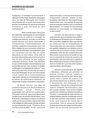 INFORMÁTICA NA EDUCAÇÃO:
teoria & prática

inteligentes. A estratégia de fornecimento e       fase embrionária, evoluindo através de seus
utilização de informação através do ciberespaço    antepassados culturais: revistas, jornais,
seria, na visão de Rheingold, uma maneira          shoppings, televisões etc. Mas hoje já há algo
extraordinária de um grupo suficientemente         inteiramente novo, uma espécie de segunda
grande e diversificado de indivíduos conseguir     onda da revolução interativa que a computação
multiplicar o grau individual de seus              desencadeou: um modelo de interatividade
conhecimentos7.                                    baseado na comunidade, na colaboração
                                                   muitos-muitos”9.
                Mais recentemente, Pierre Lévy
tem defendido a participação em comunidades                 Johnson não desconhece o antigo e
virtuais como um estímulo à formação de            longo percurso de comunidades como a WELL,
inteligências coletivas, às quais os indivíduos    considerada por Rheingold como um autêntico
podem recorrer para trocar informações e           filtro comunitário inteligente. Mas o que ele tem
conhecimentos. Fundamentalmente, ele               em mente aqui são as conseqüências da
percebe o papel das comunidades como o de          intervenção cada vez mais ampla e complexa
filtros inteligentes que nos ajudam a lidar com    dos agentes inteligentes nas relações entre os
o excesso de informação, mas igualmente como       membros de comunidades virtuais. Ele está
um mecanismo que nos abre às visões                interessado, acima de tudo, na performance dos
alternativas de uma cultura. “Uma rede de          filtros atuais, que aumenta na medida em que
pessoas interessadas pelos mesmos temas é          há um incremento do número de usuários e de
não só mais eficiente do que qualquer              informações. Isso quer dizer que os agentes e
mecanismo de busca”, diz ele, “mas sobretudo       filtros colaborativos tornam-se mais espertos e
do que a intermediação cultural tradicional, que   úteis na medida em que mais informações e
sempre filtra demais, sem conhecer no detalhe      indivíduos fluem através deles.
as situações e necessidades de cada um”8. Lévy
                                                          Dois bons exemplos disso são Napster
está profundamente convencido, da mesma
                                                   e Morpheus, softwares que permitem às
forma que Rheingold, de que uma comunidade
virtual, quando ela é convenientemente             pessoas trocarem músicas, imagens e
organizada, representa uma importante riqueza      arquivos entre si através da rede. Nesse caso,
                                                   quanto maior o número de usuários e de
em termos de conhecimento distribuído, de
                                                   documentos disponíveis no sistema, melhor é
capacidade de ação e de potência cooperativa.
                                                   o desempenho dos softwares e, em
       Já Steven Johnson, que além de              conseqüência, maiores são os benefícios para
jornalista e escritor é um dos promotores da       cada um. O Napster não só funcionou, como
comunidade           virtual      Plastic.com      seu sucesso resultou numa enorme batalha
(www.plastic.com), afirma num recente artigo,      judicial com a poderosa indústria fonográfica.
“The swarm next time”, que os seis últimos anos    Pois bem, a contribuição de cada indivíduo no
da Web foram de pseudo-interatividade, e que       sistema Napster pode ser considerada mínima,
finalmente o ciberespaço começa a nos oferecer     já que eles precisam disponibilizar, quando
aquilo que foi sua promessa original: alimentar    muito, seus arquivos de música para a
uma inteligência coletiva pela conexão de todas    comunidade. São as pequenas formigas
as informações do mundo. “Podemos ver os           levando seu minúsculo pedaço de folha para o
primeiros anos da Web”, diz ele, “como uma         centro de um enorme formigueiro! Em

60      As Comunidades Virtuais
 