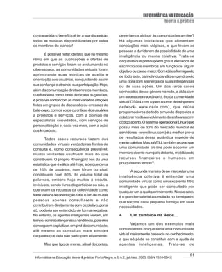 INFORMÁTICA NA EDUCAÇÃO:
                                                                                       teoria & prática

contrapartida, o benefício é ter a sua disposição           deveríamos atribuir às comunidades on-line?
todas as músicas disponibilizadas por todos                 Há algumas iniciativas que alimentam
os membros do planeta!                                      conotações mais utópicas, e que levam as
                                                            pessoas a duvidarem da possibilidade de uma
        É possível notar, de fato, que no mesmo
                                                            inteligência ou mente coletiva. Trata-se
ritmo em que as publicações e ofertas de                    daquelas que pressupõem graus elevados de
produtos e serviços foram se avolumando no
                                                            sacrifício dos membros em função de algum
ciberespaço, as comunidades virtuais foram
                                                            objetivo ou causa maior. Com idéias formigando
aprimorando suas técnicas de auxílio e
                                                            de todo lado, os indivíduos vão engendrando
orientação aos usuários, conquistando assim
                                                            uma obra com a sinergia de suas inteligências
sua confiança e atraindo sua participação. Hoje,
                                                            ou de suas ações. Um dos raros casos
além da comunicação direta entre os membros,                conhecidos desse gênero na rede, e aliás com
que funciona como fonte de dicas e sugestões,
                                                            um sucesso extraordinário, é o da comunidade
é possível contar com as mais variadas citações
                                                            virtual OSDN.com (open source development
feitas em grupos de discussão ou em salas de
                                                            network- www.osdn.com), que reúne
bate-papo, com os votos ou críticas dos usuários
                                                            programadores de todo o mundo dispostos a
a produtos e serviços, com a opinião de
                                                            colaborar no desenvolvimento de softwares com
especialistas convidados, com serviços de                   código aberto. O sistema operacional Linux (que
personalização e, cada vez mais, com a ação
                                                            possui mais de 30% do mercado mundial de
dos knowbots.
                                                            servidores - www.linux.com) é a melhor prova
       Todos esses recursos fazem das                       de resultados dessa autêntica espécie de
comunidades virtuais verdadeiras fontes de                  mente coletiva. Mas a WELL também provou que
consulta e, como conseqüência previsível,                   uma comunidade on-line pode socorrer um
muitos visitantes usufruem mais do que                      membro doente num país distante, mobilizando
contribuem. O próprio Rheingold nos dá uma                  recursos financeiros e humanos em
estatística que é válida até hoje, a de que cerca           pouquíssimo tempo10.
de 16% de usuários, num fórum ou chat,                             A segunda maneira de se interpretar uma
contribuem com 80% do volume total de                       inteligência coletiva é entender uma
palavras, embora haja muitos à escuta,
                                                            comunidade virtual como um excelente filtro
invisíveis, sendo livres de participar ou não, e
                                                            inteligente que pode ser consultado por
que usam os recursos da coletividade como
                                                            qualquer um a qualquer momento. Nesse caso,
fonte variada de orientação. Ora, o fato de muitas
                                                            é o grande material acumulado no formigueiro
pessoas apenas consultarem e não                            que socorre cada pequena formiga em suas
contribuírem diretamente com o coletivo, por si             necessidades.
só, poderia ser entendido de forma negativa.
No entanto, os agentes inteligentes vieram, em              4       Um zumbido na Rede...
tempo, contrabalançar essa tendência, pois eles
conseguem capitalizar, em prol da comunidade,                        Vejamos um dos exemplos mais
                                                            contundentes do que seria uma comunidade
até mesmo as consultas mais simples
                                                            virtual inteiramente baseada no conhecimento,
daqueles que dela não participam ativamente.
                                                            e que só pôde se constituir com a ajuda de
       Mas que tipo de mente, afinal de contas,             agentes inteligentes. Trata-se de


                                                                                                        61
 Informática na Educação: teoria & prática, Porto Alegre, v.8, n.2, jul./dez. 2005. ISSN 1516-084X
 