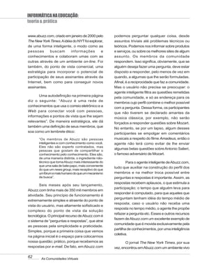 INFORMÁTICA NA EDUCAÇÃO:
teoria & prática

www.abuzz.com, criado em janeiro de 2000 pelo         podemos perguntar qualquer coisa, desde
The New York Times. A idéia do NYT foi explorar,      assuntos triviais até problemas técnicos ou
de uma forma inteligente, o modo como as              teóricos. Podemos nos informar sobre produtos
pessoas      buscam        informações        e       e serviços, ou sobre os melhores sites de algum
conhecimentos e colaboram umas com as                 assunto. Os membros da comunidade
outras através de um ambiente on-line. Foi            respondem. Isso significa, obviamente, que se
também, do ponto de vista comercial, uma              alguém deseja fazer uma pergunta, deve estar
estratégia para incorporar o potencial de             disposto a responder, pelo menos de vez em
participação de seus assinantes através da            quando, a algumas que lhe serão formuladas.
Internet, bem como para conseguir novos               Afinal, é a reciprocidade que faz a comunidade.
assinantes.                                           Mas o usuário não precisa se preocupar: o
                                                      agente inteligente filtra as questões remetidas
      Uma autodefinição na primeira página
                                                      pela comunidade, e só as endereça para os
diz o seguinte: “Abuzz é uma rede de
                                                      membros cujo perfil combine o melhor possível
conhecimentos que usa o correio eletrônico e a
                                                      com a pergunta. Dessa forma, os participantes
Web para conectar você com pessoas,
                                                      que não tiverem se declarado amantes da
informações e pontos de vista que lhe sejam
                                                      música clássica, por exemplo, não serão
relevantes”. De maneira estratégica, ele dá           forçados a responder questões sobre Mozart.
também uma definição de seus membros, que
                                                      No entanto, se por um lapso, algum desses
soa como um lembrete ético:
                                                      participantes se empolgar em comentários
       “Os membros de Abuzz são pessoas               musicais a respeito do filme Amadeus, então o
       inteligentes e com conhecimento como você.     agente não terá como evitar de lhe enviar
       Eles não são experts contratados, mas
                                                      algumas belas questões sobre Antonio Salieri,
       pessoas que gostam de compartilhar o
       conhecimento pelo conhecimento. Eles são,      o famoso adversário de Mozart.
       de uma maneira distinta, o ingrediente não-
       técnico que torna Abuzz mais interessante do           Para o agente inteligente de Abuzz.com,
       que uma sala de bate-papo, mais conveniente
                                                      tudo que auxiliar na construção do perfil dos
       do que um news group, mais receptivo do que
       um fórum e mais humano do que um mecanismo     membros e na melhor troca possível entre
       de busca”.                                     perguntas e respostas é importante. Assim, as
                                                      respostas recebem aplausos, o que estimula a
       Seis meses após seu lançamento,
                                                      participação; o tempo que alguém leva para
Abuzz.com tinha mais de 350 mil membros em
                                                      responder é computado, para que aqueles que
atividade. Seu princípio de funcionamento é
                                                      perguntam tenham idéia do tempo médio de
extremamente simples e atraente do ponto de
                                                      resposta; caso o usuário não receba uma
vista do usuário, mas altamente sofisticado e
                                                      resposta no tempo médio, o agente lhe propõe
complexo do ponto de vista da solução
                                                      refazer a pergunta etc. Esses e outros recursos
tecnológica. O principal recurso de Abuzz.com é
                                                      fazem de Abuzz.com um excelente exemplo de
o sistema de “perguntas e respostas”, que atrai
                                                      comunidade que é movida exclusivamente pela
as pessoas pela simplicidade e praticidade.
                                                      partilha de conhecimentos, por uma inteligência
Simples, porque a primeira coisa que vemos
                                                      coletiva.
na página inicial é o espaço para colocarmos
nossa questão; prático, porque recebemos as                  O jornal The New York Times, por sua
respostas por e-mail. De fato, em Abuzz.com           vez, encontrou em Abuzz.com um ambiente vivo

62      As Comunidades Virtuais
 