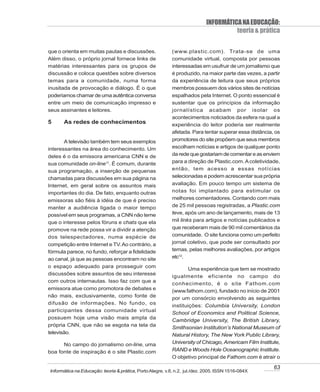INFORMÁTICA NA EDUCAÇÃO:
                                                                                      teoria & prática

que o orienta em muitas pautas e discussões.               (www.plastic.com). Trata-se de uma
Além disso, o próprio jornal fornece links de              comunidade virtual, composta por pessoas
matérias interessantes para os grupos de                   interessadas em usufruir de um jornalismo que
discussão e coloca questões sobre diversos                 é produzido, na maior parte das vezes, a partir
temas para a comunidade, numa forma                        da experiência de leitura que seus próprios
inusitada de provocação e diálogo. É o que                 membros possuem dos vários sites de notícias
poderíamos chamar de uma autêntica conversa                espalhados pela Internet. O ponto essencial é
entre um meio de comunicação impresso e                    sustentar que os princípios da informação
seus assinantes e leitores.                                jornalística acabam por isolar os
                                                           acontecimentos noticiados da esfera na qual a
5     As redes de conhecimentos                            experiência do leitor poderia ser realmente
                                                           afetada. Para tentar superar essa distância, os
       A televisão também tem seus exemplos                promotores do site propõem que seus membros
interessantes na área do conhecimento. Um                  escolham notícias e artigos de qualquer ponto
deles é o da emissora americana CNN e de                   da rede que gostariam de comentar e as enviem
sua comunidade on-line11. É comum, durante                 para a direção de Plastic.com. A coletividade,
sua programação, a inserção de pequenas                    então, tem acesso a essas notícias
chamadas para discussões em sua página na                  selecionadas e podem acrescentar sua própria
Internet, em geral sobre os assuntos mais                  avaliação. Em pouco tempo um sistema de
importantes do dia. De fato, enquanto outras               notas foi implantado para estimular os
emissoras são fiéis à idéia de que é preciso               melhores comentadores. Contando com mais
manter a audiência ligada o maior tempo                    de 25 mil pessoas registradas, a Plastic.com
possível em seus programas, a CNN não teme                 teve, após um ano de lançamento, mais de 13
que o interesse pelos fóruns e chats que ela               mil links para artigos e notícias publicados e
promove na rede possa vir a dividir a atenção              que receberam mais de 90 mil comentários da
dos telespectadores, numa espécie de                       comunidade. O site funciona como um perfeito
competição entre Internet e TV. Ao contrário, a            jornal coletivo, que pode ser consultado por
fórmula parece, no fundo, reforçar a fidelidade            temas, pelas melhores avaliações, por artigos
ao canal, já que as pessoas encontram no site              etc12.
o espaço adequado para prosseguir com
                                                                   Uma experiência que tem se mostrado
discussões sobre assuntos de seu interesse
                                                           igualmente eficiente no campo do
com outros internautas. Isso faz com que a
                                                           conhecimento, é o site Fathom.com
emissora atue como promotora de debates e                  (www.fathom.com), fundado no início de 2001
não mais, exclusivamente, como fonte de                    por um consórcio envolvendo as seguintes
difusão de informações. No fundo, os
                                                           instituições: Columbia University, London
participantes dessa comunidade virtual
                                                           School of Economics and Political Science,
possuem hoje uma visão mais ampla da
                                                           Cambridge University, The British Library,
própria CNN, que não se esgota na tela da
                                                           Smithsonian Institution’s National Museum of
televisão.                                                 Natural History, The New York Public Library,
      No campo do jornalismo on-line, uma                  University of Chicago, Americam Film Institute,
boa fonte de inspiração é o site Plastic.com               RAND e Woods Hole Oceanographic Institute.
                                                           O objetivo principal de Fathom.com é atrair o

                                                                                                       63
Informática na Educação: teoria & prática, Porto Alegre, v.8, n.2, jul./dez. 2005. ISSN 1516-084X
 
