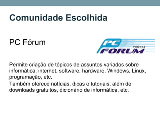 Comunidade Escolhida

PC Fórum

Permite criação de tópicos de assuntos variados sobre
informática: internet, software, hardware, Windows, Linux,
programação, etc.
Também oferece notícias, dicas e tutoriais, além de
downloads gratuitos, dicionário de informática, etc.
 