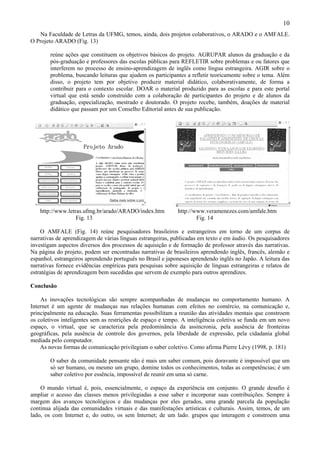 10
   Na Faculdade de Letras da UFMG, temos, ainda, dois projetos colaborativos, o ARADO e o AMFALE.
O Projeto ARADO (Fig. 13)

        reúne ações que constituem os objetivos básicos do projeto. AGRUPAR alunos da graduação e da
        pós-graduação e professores das escolas públicas para REFLETIR sobre problemas e ou fatores que
        interferem no processo de ensino-aprendizagem de inglês como língua estrangeira. AGIR sobre o
        problema, buscando leituras que ajudem os participantes a refletir teoricamente sobre o tema. Além
        disso, o projeto tem por objetivo produzir material didático, colaborativamente, de forma a
        contribuir para o contexto escolar. DOAR o material produzido para as escolas e para este portal
        virtual que está sendo construído com a colaboração de participantes do projeto e de alunos da
        graduação, especialização, mestrado e doutorado. O projeto recebe, também, doações de material
        didático que passam por um Conselho Editorial antes de sua publicação.




   http://www.letras.ufmg.br/arado/ARADO/index.htm          http://www.veramenezes.com/amfale.htm
                  Fig. 13                                           Fig. 14

    O AMFALE (Fig. 14) reúne pesquisadores brasileiros e estrangeiros em torno de um corpus de
narrativas de aprendizagem de várias línguas estrangeiras, publicadas em texto e em áudio. Os pesquisadores
investigam aspectos diversos dos processos de aquisição e de formação de professor através das narrativas.
Na página do projeto, podem ser encontradas narrativas de brasileiros aprendendo inglês, francês, alemão e
espanhol, estrangeiros aprendendo português no Brasil e japoneses aprendendo inglês no Japão. A leitura das
narrativas fornece evidências empíricas para pesquisas sobre aquisição de línguas estrangeiras e relatos de
estratégias de aprendizagem bem sucedidas que servem de exemplo para outros aprendizes.

Conclusão

    As inovações tecnológicas são sempre acompanhadas de mudanças no comportamento humano. A
Internet é um agente de mudanças nas relações humanas com efeitos no comércio, na comunicação e,
principalmente na educação. Suas ferramentas possibilitam a reunião das atividades mentais que constroem
os coletivos inteligentes sem as restrições de espaço e tempo. A inteligência coletiva se funda em um novo
espaço, o virtual, que se caracteriza pela predominância da assincronia, pela ausência de fronteiras
geográficas, pela ausência de controle dos governos, pela liberdade de expressão, pela cidadania global
mediada pelo computador.
    As novas formas de comunicação privilegiam o saber coletivo. Como afirma Pierre Lévy (1998, p. 181)

        O saber da comunidade pensante não é mais um saber comum, pois doravante é impossível que um
        só ser humano, ou mesmo um grupo, domine todos os conhecimentos, todas as competências; é um
        saber coletivo por essência, impossível de reunir em uma só carne.

    O mundo virtual é, pois, essencialmente, o espaço da experiência em conjunto. O grande desafio é
ampliar o acesso das classes menos privilegiadas a esse saber e incorporar suas contribuições. Sempre à
margem dos avanços tecnológicos e das mudanças por eles gerados, uma grande parcela da população
continua alijada das comunidades virtuais e das manifestações artísticas e culturais. Assim, temos, de um
lado, os com Internet e, do outro, os sem Internet; de um lado. grupos que interagem e constroem uma
 