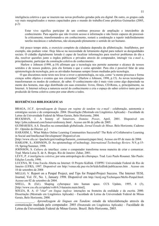 11
inteligência coletiva e que se inserem nas novas profissões geradas pela era digital. De outro, os grupos cada
vez mais marginalizados e menos capacitados para o mundo do trabalho.Como profetiza Guimarães (2005,
p.2):

        Estar vivo significa participar de um contínuo processo de ampliação e intercâmbio de
        conhecimento. Para aqueles que não tiverem acesso à informação e não forem capazes de processá-
        la criticamente, transformando-a em conhecimento, restará a condenação a repetir indefinidamente
        tarefas mecânicas e subalternas, não alcançando plenamente o sentido de ser humano.

    Até pouco tempo atrás, o exercício completo da cidadania dependia da alfabetização. Analfabetos, por
exemplo, não podiam votar. Hoje fala-se na necessidade de letramento digital para reduzir as desigualdades
sociais. O cidadão digitalmente letrado é capaz de localizar informações para resolver problemas do dia a
dia, resolver questões junto a órgãos públicos e privados através do computador, interagir via e-mail e,
principalmente, participar da construção coletiva do conhecimento.
     Harlow e Johnson (1998, p.18) afirmam que a tecnologia nos permite aumentar o alcance de nossos
sentidos e de nossos poderes, pois ela formata o que e como aprender. Para eles é possível falar de uma
epistemologia da tecnologia, pois as atividades humanas sempre foram mediadas pela tecnologia.
    O que discutimos neste texto nos levar a rever a epistemologia, ou seja, como “a mente processa e forma
crenças sobre objetos e eventos que nos circundam” (Harlow e Johnson, 1998, p.15). As novas tecnologias
transformaram os modos de conhecer, de saber. O conhecimento não é mais visto como algo depositado na
mente dos homens, mas algo distribuído em suas extensões: livros, filmes, CD-Roms, e, principalmente, na
Internet. A Internet reforça a natureza social do conhecimento e cria o espaço do saber coletivo tanto por ser
produzido de forma coletiva como por estar aberto a todos.


REFERÊNCIAS BIBLIOGRÁFICAS

BRAGA, J.C.F. Aprendizagem de línguas em regime de tandem via e-mail : colaboração, autonomia e
estratégias sociais e de compensação. 2004. Dissertação (Mestrado em Lingüística Aplicada) – Faculdade de
Letras da Universidade Federal de Minas Gerais, Belo Horizonte, 2004.
BUCKMAN, J. A history of listservers. Domino Power, April, 2001. Disponível em
http://john.redmood.com/listservershistory.html . Acesso em 06 de julho de 2005.
GUIMARÃES, A.S. Desafios na comunidade globalizada. Jornal Estado de Minas. Belo Horizonte, Caderno
D+. Opinião do Diretor. p.2
HARASIM, L. What Makes Online Learning Communities Successful? The Role of Collaborative Learning
in Social and Intellectual Development! Disponível em
[http://www.sfu.ca/~lpachols/gen/readings/harasim_communitypaper.htm]. Acesso em 05 de maio de 2004.
HARLOW, S.; JOHNSON, D. An epistemology of technology. International Technology Review. N.9, p.15-
19, Spring/Summer, 1998.
JOHNSON, S. Cultura da interface: como o computador transforma nossa maneira de criar e comunicar.
Trad. Maria Luísa X. de A. Borges. Rio de Janeiro: Zahar, 2001.
LÉVY, P. A inteligência coletiva; por uma antropologia do ciberspaço. Trad. Luiz Paulo Rouanet. São Paulo:
Edições Loyola, 1998.
LUCENA, M. Uma Escola Aberta na Internet: O Projeto Kidlink. COPPE/ Universidade Federal do Rio de
Janeiro (UFRJ), 1997. Disponível em http://venus.rdc.puc-rio.br/kids/kidlink/publicacoes.htm . Acesso em
10 de setembro de 2004
MELLO, V. Report on a Penpal Project, and Tips for Penpal-Project Success. The Internet TESL
Journal, Vol. IV, No. 1, January 1998. Disponível em http://iteslj.org/Techniques/Mello-Penpal.html.
Acesso em 02 de setembro de 2004.
SHELL, B. (Ed.). Shaping cyberspace into human space. CCS Update, 1995, 6 (3),
[http://www.css.sfu.ca/update/vol6/6.3-harasim.main.html].
SOUZA, R. A. O "chat" em língua inglesa: interações na fronteira da oralidade e da escrita. 2000.
Dissertação (Mestrado em Lingüística Aplicada) – Faculdade de Letras da Universidade Federal de Minas
Gerais, Belo Horizonte, 2000.
____________. Aprendizagem de línguas em Tandem: estudo da telecolaboração através da
comunicação mediada pelo computador. 2003 (Doutorado em Lingüística Aplicada) – Faculdade de
Letras da Universidade Federal de Minas Gerais. Brazil. Belo Horizonte, 2003.
 