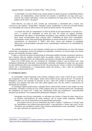 2
       Segundo Shaffer e Anundsen2 (in Pallof e Pratt , 1999, p.25-26),

          A comunidade é um todo dinâmico que emerge quando um grupo de pessoas compartilham práticas
          comuns, são independentes, tomam decisões em conjunto; se identificam com algo maior que a
          soma de suas relações individuais, e fazem um compromisso de longo prazo com o bem estar (seu
          próprio, um do outro, e do grupo)”

    Linda Harasim, em artigo na web3, ressalta que comunicação e comunidade têm a mesma: raiz,
communicare que significa “compartilhar”. Segundo a autora, compartilhar é a chave da civilização humana
e as comunidades são a base da sobrevivência e do desenvolvimento humano. Ela acrescenta:

          A invenção das redes de computadores no final da década de 60 (especialmente a invenção do e-
          mail e a reunião por computador no início dos anos 70) causou um impacto profundo,
          transformando não apenas as oportunidades tecnológicas como também as possibilidades sociais,
          dessa forma revolucionando nosso conceito sobre a habilidade de forjar novas comunidades.
          Comunidades virtuais estão proliferando globalmente em setores intelectuais, sociais, recreativos, e,
          especialmente, no educacional. A “Rede”, além disso, causou uma mudança no paradigma
          educacional, ao dar prioridade à interação social, à aprendizagem colaborativa e às comunidades de
          aprendizagem.

     Na realidade, deixamos de ser seres humanos isolados para nos transformarmos em uma rede humana
comunicante e conseguimos, através da mediação do computador, comunicar, ao mesmo tempo, com muitas
pessoas, sem limitações de tempo e espaço.
     O rádio e a televisão são meios de transmissão de informação também utilizados em projetos educativos,
mas a Internet, além de, também, transmitir dados em grandes volumes, vem se destacando por ser um
instrumento de construção coletiva de conhecimento, pois permite a interação entre muitas pessoas.
     Pierre Lévy (1998) chama esse novo fenômeno de “inteligência coletiva”, que ele define como “uma
inteligência distribuída por toda parte, incessantemente valorizada, coordenada em tempo real, que resulta
em uma mobilização efetiva das competências”(p.28). Ele acrescenta que “a base e o objetivo da inteligência
coletiva são o reconhecimento e o enriquecimento mútuo das pessoas, e não o culto de comunidades
fetichizadas ou hipostasiadas”(p.29).

2. A inteligência coletiva

     As comunidades virtuais funcionam como sistemas complexos, pois o todo á maior do que a soma de
seus integrantes. Como diz o velho adágio, “juntos somos melhor de que cada um de nós”. O conceito de
Inteligência coletiva está assentado no princípio de que o saber está contido na humanidade e não nos
indivíduos, pois ninguém sabe tudo, mas todos sabem alguma coisa. Isso lhe confere a característica da
distribuição por toda parte.
     As tecnologias digitais proporcionam a interação desses conhecimentos, desde os mais simples aos mais
sofisticados. Utilizando os termos de Lévy (1998), podemos dizer que a Internet permite uma “coordenação
das inteligências em tempo real” e atinge uma “mobilização efetiva das competências”, potencializando
interações que produzem “um comportamento globalmente inteligente”. Diz Lévy:

          Interagindo com diversas comunidades, os indivíduos que animam o Espaço do saber, longe de ser
          os membros intercambiáveis de castas imutáveis, são ao mesmo tempo singulares, múltiplos,
          nômades e em vias de metamorfose (ou de aprendizado) permanente.
              Esse projeto convoca um novo humanismo que inclui e amplia o “conhece-te a ti mesmo” para
          um “aprendamos a nos conhecer para pensar juntos”, e que generaliza o “penso, logo existo” em um
          “formamos uma inteligência coletiva, logo existimos eminentemente como comunidade”. Passamos
          do cogito cartesiano ao cogitamus.(p.31-32)




2
    SHAFFER, C.;ANUNDSEN, K. Creating community anywhere. New York: Jeremy P. Tarcher/perigee Books, 1993.
3
    http://www.sfu.ca/~lpachols/gen/readings/harasim_communitypaper.htm
 