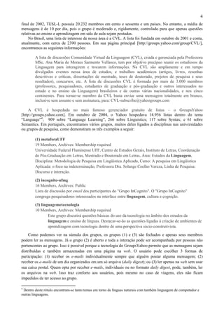 4
final de 2002, TESL-L possuía 20.232 membros em cento e sessenta e um países. No entanto, a média de
mensagens é de 10 por dia, pois o grupo é moderado e, rigidamente, controlado para que apenas questões
relativas ao ensino e aprendizagem em sala de aula sejam postadas.
    No Brasil, uma lista de interesse de nossa área é a CVL. A lista foi fundada em outubro de 2001 e conta,
atualmente, com cerca de 2390 pessoas. Em sua página principal [http://groups.yahoo.com/group/CVL/],
encontramos as seguintes informações:

        A lista de discussões Comunidade Virtual da Linguagem (CVL), criada e gerenciada pela Professora
        MSc. Ana Maria de Moraes Sarmento Vellasco, tem por objetivo precípuo reunir os estudiosos da
        Linguagem para interagirem e trocarem informações. Na CVL são amplamente e em tempo
        divulgados eventos nessa área de estudos, e trabalhos acadêmicos (artigos, livros, resenhas
        descritivas e críticas, dissertações de mestrado, teses de doutorado, projetos de pesquisa e seus
        resultados), concursos, etc. A lista de discussões CVL é formada por mais de 3.000 membros
        (professores, pesquisadores, estudantes de graduação e pós-graduação e outros interessados no
        estudo e no ensino da Linguagem) brasileiros e de outras várias nacionalidades, e nos cinco
        continentes. Para tornar-se membro da CVL basta enviar uma mensagem totalmente em branco,
        inclusive sem assunto e sem assinatura, para: CVL-subscribe@yahoogroups.com

    A CVL é hospedada no mais famoso gerenciador gratuito de listas – o GroupsYahoo
[http://groups.yahoo.com]. Em outubro de 2004, o Yahoo hospedava 14.956 listas dentro do tema
“Language”4; 909 sobre “Language Learning”, 266 sobre Linguistics; 117 sobre Syntax; e 61 sobre
Semantics. Em português, encontramos vários grupos, muitos deles ligados a disciplinas nas universidades
ou grupos de pesquisa, como demonstram os três exemplos a seguir:

        (1) metaforaUFF
        19 Members, Archives: Membership required
        Universidade Federal Fluminense UFF, Centro de Estudos Gerais, Instituto de Letras, Coordenação
        de Pós-Graduação em Letras, Mestrado e Doutorado em Letras, Área: Estudos da Linguagem,
        Disciplina: Metodologia de Pesquisa em Lingüística Aplicada, Curso: A pesquisa em Lingüística
        Aplicada: o foco na indeterminação, Professora Dra. Solange Coelho Vereza, Linha de Pesquisa:
        Discurso e interação.

        (2) incognito-ufmg
        16 Members, Archives: Public
        Lista de discussão por email dos participantes do "Grupo InCognito". O "Grupo InCognito"
        congrega pesquisadores interessados na interface entre linguagem, cultura e cognição.

        (3) linguagemetecnologia
        10 Members, Archives: Membership required
                Este grupo discutirá questões básicas do uso da tecnologia no âmbito dos estudos da
                linguagem e ensino de línguas. Destacar-se-ão as questões ligadas à criação de ambientes de
                aprendizagem com tecnologia dentro de uma perspectiva sócio-construtivista.
     Como podemos ver na súmula dos grupos, os grupos (1) e (3) são fechados e apenas seus membros
podem ler as mensagens. Já o grupo (2) é aberto e toda a interação pode ser acompanhada por pessoas não
pertencentes ao grupo. Isso é possível porque a tecnologia do GroupsYahoo permite que as mensagens sejam
distribuídas e também armazenadas em uma página na web. O usuário pode escolher 3 formas de
participação: (1) receber os e-mails individualmente sempre que alguém postar alguma mensagem; (2)
receber os e-mails de um dia organizados em um só arquivo (daily digest); ou (3) ler apenas na web sem usar
sua caixa postal. Quem opta por receber e-mails, individuais ou no formato daily digest, pode, também, ler
os arquivos na web. Isso traz conforto aos usuários, pois mesmo no caso de viagens, eles não ficam
impedidos de ter acesso ao grupo.

4
 Dentro deste rótulo encontram-se tanto temas em torno de línguas naturais com também linguagem de computador e
outras linguagens.
 