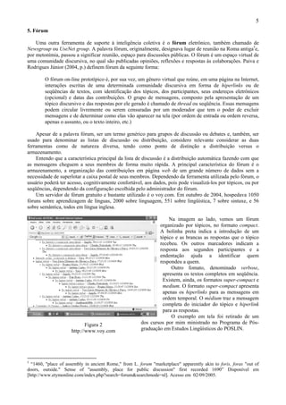 5
5. Fórum

    Uma outra ferramenta de suporte à inteligência coletiva é o fórum eletrônico, também chamado de
Newsgroup ou UseNet group. A palavra fórum, originalmente, designava lugar de reunião na Roma antiga5e,
por metonímia, passou a significar reunião, espaço para discussões públicas. O fórum é um espaço virtual de
uma comunidade discursiva, no qual são publicadas opiniões, reflexões e respostas às colaborações. Paiva e
Rodrigues Júnior (2004, p.) definem fórum da seguinte forma:

        O fórum on-line prototípico é, por sua vez, um gênero virtual que reúne, em uma página na Internet,
        interações escritas de uma determinada comunidade discursiva em forma de hiperlinks ou de
        seqüências de textos, com identificação dos tópicos, dos participantes, seus endereços eletrônicos
        (opcional) e datas das contribuições. O grupo de mensagens, composto pela apresentação de um
        tópico discursivo e das respostas por ele gerado é chamado de thread ou seqüência. Essas mensagens
        podem circular livremente ou serem censuradas por um moderador que tem o poder de excluir
        mensagens e de determinar como elas vão aparecer na tela (por ordem de entrada ou ordem reversa,
        apenas o assunto, ou o texto inteiro, etc.)

    Apesar de a palavra fórum, ser um termo genérico para grupos de discussão ou debates e, também, ser
usado para denominar as listas de discussão ou distribuição, considero relevante considerar as duas
ferramentas como de natureza diversa, tendo como ponto de distinção a distribuição versus o
armazenamento.
    Entendo que a característica principal da lista de discussão é a distribuição automática fazendo com que
as mensagens cheguem a seus membros de forma muito rápida. A principal característica do fórum é o
armazenamento, a organização das contribuições em página web de um grande número de dados sem a
necessidade de superlotar a caixa postal de seus membros. Dependendo da ferramenta utilizada pelo fórum, o
usuário poderá ter acesso, cognitivamente confortável, aos dados, pois pode visualizá-los por tópicos, ou por
seqüências, dependendo da configuração escolhida pelo administrador do fórum.
    Um servidor de fórum gratuito e bastante utilizado é o voy.com. Em outubro de 2004, hospedava 1050
fóruns sobre aprendizagem de línguas, 2000 sobre linguagem, 551 sobre lingüística, 7 sobre sintaxe, e 56
sobre semântica, todos em língua inglesa.

                                                                   Na imagem ao lado, vemos um fórum
                                                               organizado por tópicos, no formato compact.
                                                               A bolinha preta indica a introdução de um
                                                               tópico e as brancas as respostas que o tópico
                                                               recebeu. Os outros marcadores indicam a
                                                               resposta aos segundos participantes e a
                                                               endentação ajuda a identificar quem
                                                               respondeu a quem.
                                                                    Outro fomato, denominado verbose,
                                                                apresenta os textos completos em seqüência.
                                                                Existem, ainda, os formatos super-compact e
                                                                medium. O formato super-compact apresenta
                                                                apenas os hiperlinks para as mensagens em
                                                                ordem temporal. O médium traz a mensagem
                                                                completa do iniciador do tópico e hiperlink
                                                                para as respostas.
                                                                    O exemplo em tela foi retirado de um
                            Figura 2                   dos cursos por mim ministrado no Programa de Pós-
                     http://www.voy.com                graduação em Estudos Lingüísticos do POSLIN.




5
  “1460, "place of assembly in ancient Rome," from L. forum "marketplace" apparently akin to foris, foras "out of
doors, outside." Sense of "assembly, place for public discussion" first recorded 1690” Disponível em
[http://www.etymonline.com/index.php?search=forum&searchmode=nl]. Acesso em 02/09/2005.
 