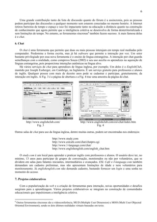 6

     Uma grande contribuição tanto da lista de discussão quanto do fórum é a assincronia, pois as pessoas
podem participar das discussões a qualquer momento sem estarem conectadas no mesmo horário. A Internet
retirou barreiras de tempo e espaço e isso foi impactante tanto na educação a distância quanto na construção
de conhecimento que agora permite que a inteligência coletiva se desenvolva de forma desterritorializada e
sem limitações de tempo. No entanto, as ferramentas síncronas6 também fazem sucesso. A mais famosa delas
é o chat.

6. Chat

    O chat é uma ferramenta que permite que duas ou mais pessoas interajam em tempo real mediadas pelo
computador. Predomina a forma escrita, mas já há software que permite a interação por voz. Um setor
bastante privilegiado por essa nova ferramenta é o ensino de língua estrangeiras. A interação por chat guarda
semelhanças com a oralidade, como comprova Souza (2002) e seu uso auxilia os aprendizes na aquisição de
línguas estrangeiras, pois proporciona interações autênticas na língua alvo.
    Há vários serviços de chat para aprendizes de língua inglesa, por exemplo. Um deles é o EnglishClub,
mantido por Joseph Essberger, em Cambrige, na Inglaterra. É um serviço gratuito para professores e alunos
de inglês. Qualquer pessoa com mais de dezoito anos pode se cadastrar e participar, gratuitamente, da
interação em inglês. A Fig. 3 é a página de abertura e a Fig. 4 traz uma amostra da página do chat.




          http://www.englishclub.com/                    http://www.englishclub.com/esl-chat/index.htm
                   Fig. 3                                             Fig. 4

Outras salas de chat para uso da língua inglesa, dentre muitas outras, podem ser encontradas nos endereços:

                                http://www.study.com
                                http://www.eslcafe.com/chat/chatpro.cgi
                                http://www.1-language.com/chat/
                                http://www.englishenglish.com/english_chat.htm

    O study.com é um local para aprender e praticar inglês com professores e alunos. O usuário deve ter, no
mínimo, 13 anos para participar de grupos de conversação, monitorados ou não por voluntários, que se
dividem em salas para falantes iniciantes, intermediários e avançados. ESL Café e I-language.com também
demandam um cadastro preliminar, mas não apresentam limitações de idade e nem voluntários para
monitoramento. Já englishenglish.com não demanda cadastro, bastando fornecer um login e uma senha no
momento do acesso.

7. Projetos colaborativos

    Com a popularização da web e a criação de ferramentas para interação, novas oportunidades e desafios
surgiram para a aprendizagem. Vários projetos colaborativos se integram na construção de comunidades
educacionais que impulsionam a inteligência coletiva.


6
 Outras ferramentas síncronas são a videoconferência, MUD (Multiple User Dimension) e MOO (Multi User Objected
Oriented Environment), sendo os dois últimos realidades virtuais baseadas em texto.
 