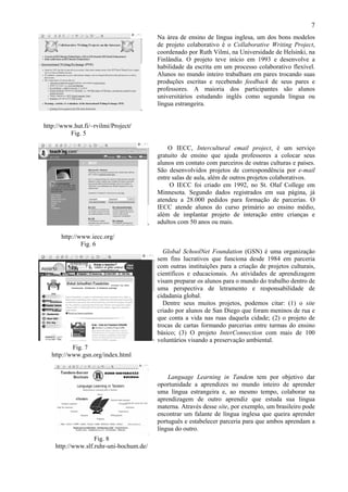 7
                                         Na área de ensino de língua inglesa, um dos bons modelos
                                         de projeto colaborativo é o Collaborative Writing Project,
                                         coordenado por Ruth Vilmi, na Universidade de Helsinki, na
                                         Finlândia. O projeto teve início em 1993 e desenvolve a
                                         habilidade da escrita em um processo colaborativo flexível.
                                         Alunos no mundo inteiro trabalham em pares trocando suas
                                         produções escritas e recebendo feedback de seus pares e
                                         professores. A maioria dos participantes são alunos
                                         universitários estudando inglês como segunda língua ou
                                         língua estrangeira.


http://www.hut.fi/~rvilmi/Project/
          Fig. 5

                                             O IECC, Intercultural email project, é um serviço
                                         gratuito de ensino que ajuda professores a colocar seus
                                         alunos em contato com parceiros de outras culturas e países.
                                         São desenvolvidos projetos de correspondência por e-mail
                                         entre salas de aula, além de outros projetos colaborativos.
                                              O IECC foi criado em 1992, no St. Olaf College em
                                         Minnesota. Segundo dados registrados em sua página, já
                                         atendeu a 28.000 pedidos para formação de parcerias. O
                                         IECC atende alunos do curso primário ao ensino médio,
                                         além de implantar projeto de interação entre crianças e
                                         adultos com 50 anos ou mais.

      http://www.iecc.org/
              Fig. 6
                                           Global SchoolNet Foundation (GSN) é uma organização
                                         sem fins lucrativos que funciona desde 1984 em parceria
                                         com outras instituições para a criação de projetos culturais,
                                         científicos e educacionais. As atividades de aprendizagem
                                         visam preparar os alunos para o mundo do trabalho dentro de
                                         uma perspectiva de letramento e responsabilidade de
                                         cidadania global.
                                           Dentre seus muitos projetos, podemos citar: (1) o site
                                         criado por alunos de San Diego que foram meninos de rua e
                                         que conta a vida nas ruas daquela cidade; (2) o projeto de
                                         trocas de cartas formando parcerias entre turmas do ensino
                                         básico; (3) O projeto InterConnection com mais de 100
                                         voluntários visando a preservação ambiental.
           Fig. 7
   http://www.gsn.org/index.html


                                             Language Learning in Tandem tem por objetivo dar
                                         oportunidade a aprendizes no mundo inteiro de aprender
                                         uma língua estrangeira e, ao mesmo tempo, colaborar na
                                         aprendizagem de outro aprendiz que estuda sua língua
                                         materna. Através desse site, por exemplo, um brasileiro pode
                                         encontrar um falante de língua inglesa que queira aprender
                                         português e estabelecer parceria para que ambos aprendam a
                                         língua do outro.
                   Fig. 8
    http://www.slf.ruhr-uni-bochum.de/
 