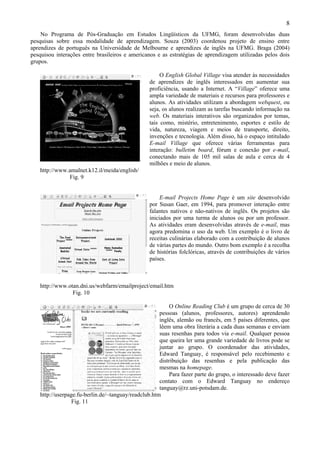 8
    No Programa de Pós-Graduação em Estudos Lingüísticos da UFMG, foram desenvolvidas duas
pesquisas sobre essa modalidade de aprendizagem. Souza (2003) coordenou projeto de ensino entre
aprendizes de português na Universidade de Melbourne e aprendizes de inglês na UFMG. Braga (2004)
pesquisou interações entre brasileiros e americanos e as estratégias de aprendizagem utilizadas pelos dois
grupos.

                                                      O English Global Village visa atender às necessidades
                                                 de aprendizes de inglês interessados em aumentar sua
                                                 proficiência, usando a Internet. A “Village” oferece uma
                                                 ampla variedade de materiais e recursos para professores e
                                                 alunos. As atividades utilizam a abordagem webquest, ou
                                                 seja, os alunos realizam as tarefas buscando informação na
                                                 web. Os materiais interativos são organizados por temas,
                                                 tais como, mistério, entretenimento, esportes e estilo de
                                                 vida, natureza, viagem e meios de transporte, direito,
                                                 invenções e tecnologia. Além disso, há o espaço intitulado
                                                 E-mail Village que oferece várias ferramentas para
                                                 interação: bulletim board, fórum e conexão por e-mail,
                                                 conectando mais de 105 mil salas de aula e cerca de 4
                                                 milhões e meio de alunos.
   http://www.amalnet.k12.il/meida/english/
              Fig. 9


                                                      E-mail Projects Home Page é um site desenvolvido
                                                 por Susan Gaer, em 1994, para promover interação entre
                                                 falantes nativos e não-nativos de inglês. Os projetos são
                                                 iniciados por uma turma de alunos ou por um professor.
                                                 As atividades eram desenvolvidas através de e-mail, mas
                                                 agora predomina o uso da web. Um exemplo é o livro de
                                                 receitas culinárias elaborado com a contribuição de alunos
                                                 de várias partes do mundo. Outro bom exemplo é a recolha
                                                 de histórias folclóricas, através de contribuições de vários
                                                 países.



   http://www.otan.dni.us/webfarm/emailproject/email.htm
                Fig. 10

                                                          O Online Reading Club é um grupo de cerca de 30
                                                     pessoas (alunos, professores, autores) aprendendo
                                                     inglês, alemão ou francês, em 5 países diferentes, que
                                                     lêem uma obra literária a cada duas semanas e enviam
                                                     suas resenhas para todos via e-mail. Qualquer pessoa
                                                     que queira ler uma grande variedade de livros pode se
                                                     juntar ao grupo. O coordenador das atividades,
                                                     Edward Tanguay, é responsável pelo recebimento e
                                                     distribuição das resenhas e pela publicação das
                                                     mesmas na homepage.
                                                          Para fazer parte do grupo, o interessado deve fazer
                                                     contato com o Edward Tanguay no endereço
                                                     tanguay@rz.uni-potsdam.de.
   http://userpage.fu-berlin.de/~tanguay/readclub.htm
                 Fig. 11
 