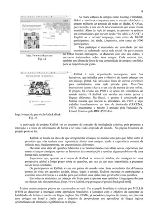 9
                                                          As redes virtuais de amigos como Gazzag, Friendster,
                                                      Orkut e similares competem com o correio eletrônico e
                                                      atraem milhares de pessoas de todas as idades. O Orkut,
                                                      por exemplo, é um site de relacionamento que virou mania
                                                      mundial. Além da rede de amigos, as pessoas se reúnem
                                                      em comunidades que variam desde “Eu odeio a ABNT” a
                                                      English as a second language, com cerca de 10.000
                                                      participantes, ou, ainda, Linguistics, com cerca de 5000
                                                      participantes.
                                                          Para participar é necessário ser convidado por um
                                                      membro já cadastrado nessa rede social. Os participantes
                                            do Orkut trocam mensagens, se declaram fans uns dos outros, e
          http://www.orkut.com
                                            escrevem testemunhos sobre seus amigos. Cada usuário tem,
                   Fig. 12
                                            também um álbum de fotos de sua comunidade de amigos com links
                                            para as respectivas pa´ginas.


                                                     Kidlink é uma organização norueguesa, sem fins
                                                 lucrativos, que trabalha com o objetivo de reunir crianças em
                                                 um diálogo global. São utilizadas listas de correio eletrônico
                                                 para conferências, uma rede privada para Real-Time
                                                 Interactions (como chats), e um site de mostra de arte online.
                                                 O projeto foi criado em 1990 e se apóia em voluntários do
                                                 mundo inteiro. O Kidlink tem versões em vários países e
                                                 línguas diferentes. No Brasil, o projeto é coordenado por
                                                 Marisa Lucena que iniciou as atividades, em 1995, e cujo
                                                 trabalho transformou-se em tese de doutorado (LUCENA,
                                                 1997). Atualmente, o projeto é apoiado pela Fundação Pe.
                                                 Leonel Franca e pelo RDC/PUC-Rio.
http://venus.rdc.puc-rio.br/kids/kidlink/
            Fig. 13

    A motivação do projeto Kidlink vai ao encontro do conceito de inteligência coletiva, pois promove a
interação e a troca de informações de forma a ter uma visão ampliada do mundo. Na página brasileira do
projeto pode-se ler:

            Kidlink se baseia na idéia de que arregimentar crianças no mundo todo para que falem entre si
        permitirá que elas tenham uma experiência direta com amigos, tendo a experiência comum da
        infância mas, freqüentemente, em circunstâncias diferentes.
            Ouvindo uma série de opiniões diferentes e se familiarizando com idéias novas, esperamos que
        nossas crianças consigam superar as barreiras da comunicação e resolver alguns problemas de uma
        forma mais cooperativa.
            Esperamos que, quando as crianças de Kidlink se tornarem adultas, ela consigam ter uma
        perspectiva global a longo prazo sobre as questões, em vez de dar mais importância a pequenas
        coisas locais imediatas.
            Os participantes de Kidlink vivem em países do mundo todo. Suas sociedades têm diferentes
        pontos de vista em questões sociais, éticas, legais e morais. Kidlink encoraja os participantes a
        valorizar estas diferenças e a usá-las para que tenham uma visão mais geral sobre estas questões.
            Em todas as atividades, as crianças são livres para expressar suas opiniões. Linguagem obscena
        ou ofensas não são permitidas. [http://www.kidlink.org/portuguese/general/backgrnd.html]

    Muitos outros projetos podem ser encontrados na web. Um exemplo brasileiro é relatado por MELLO
(1998) ao descrever a interação entre aprendizes brasileiros e koreanos com o objetivo de aumentar as
habilidades de leitura e escrita em língua inglesa. Na UFMG, já coordenei projetos de ensino, em parceria
com colegas em Israel e Japão com o objetivo de proporcionar aos aprendizes de língua inglesa
oportunidades de interações significativas na língua.
 