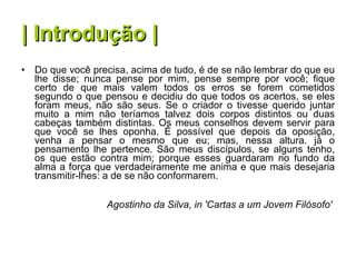 | Introdução | Do que você precisa, acima de tudo, é de se não lembrar do que eu lhe disse; nunca pense por mim, pense sempre por você; fique certo de que mais valem todos os erros se forem cometidos segundo o que pensou e decidiu do que todos os acertos, se eles foram meus, não são seus. Se o criador o tivesse querido juntar muito a mim não teríamos talvez dois corpos distintos ou duas cabeças também distintas. Os meus conselhos devem servir para que você se lhes oponha. É possível que depois da oposição, venha a pensar o mesmo que eu; mas, nessa altura. já o pensamento lhe pertence. São meus discípulos, se alguns tenho, os que estão contra mim; porque esses guardaram no fundo da alma a força que verdadeiramente me anima e que mais desejaria transmitir-lhes: a de se não conformarem.   Agostinho da Silva, in 'Cartas a um Jovem Filósofo'   