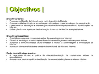 | Objectivos | | Objectivos Gerais: Promover a utilização da Internet como meio de ensino da História. Criar comunidades virtuais de aprendizagem utilizando as novas tecnologias da comunicação. Operacionalizar estratégias e metodologias de criação de espaço de ensino aprendizagem na Internet. Utilizar plataformas e práticas de dinamização do estudo da História no espaço virtual. | Objectivos Específicos: Criar/utilizar espaço de comunidade virtual de aprendizagem na Internet. Dinamizar estratégias e metodologias de ensino-aprendizagem em meios/espaços virtuais. Aumentar a comunicabilidade aluno-professor e facilitar a aprendizagem e investigação da História. Actualizar conhecimentos sobre fontes de informação e de busca na Internet. | Serão competências a adquirir: A capacidade técnica e prática de criação/dinamização de comunidades virtuais de aprendizagem. A capacidade técnica e prática de utilização de novas metodologias no ensino da História  