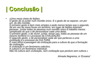 | Conclusão | «Uma mesa cheia de feijões.  O gesto de os juntar num montão único. E o gesto de os separar, um por um, do dito montão.  O primeiro gesto é bem mais simples e pede menos tempo que o segundo.  Se em vez da mesa fosse um território, em lugar de feijões estariam pessoas. Juntar todas as pessoas num montão único é trabalho menos complicado do que o de personalizar cada uma delas.  O primeiro gesto, o de reunir, juntar, tornar uno, todas as pessoas de um mesmo território é o processo da CIVILIZAÇÃO.  O segundo gesto, o de personalizar cada ser que pertence a uma civilização é o processo da CULTURA.  É mais difícil a passagem da civilização para a cultura do que a formação de civilização.  A civilização é um fenómeno colectivo.  A cultura é um fenómeno individual.  Não há cultura sem civilização, nem civilização que perdure sem cultura.» Almada Negreiros, in 'Ensaios' 