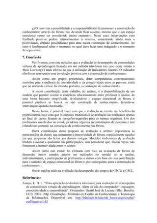 g) O tutor tem a possibilidade e a responsabilidade de promover a construção do
conhecimento através do fórum, não devendo ficar ausente, mesmo que o seu espaço
emocional possa ser considerado muito expansivo. Neste caso, intervenções com
feedback positivo podem retro-alimentar o sistema, aumentando ainda mais a
positividade, abrindo possibilidade para uma maior construção de conhecimento. Ao
tutor é fundamental saber o momento no qual deve fazer uma indagação e o momento
de argumentar.

7. Conclusão
        Verificamos, com este trabalho, que a avaliação de desempenho de comunidades
virtuais de aprendizagem baseada em um método não-linear (no caso deste estudo o
Meta Learning) é mais efetiva do que a utilização de indicadores lineares. O indicador
não-linear apresentou uma correlação positiva com a construção de conhecimento.
       Assim como em grupos presenciais, deter competências conversacionais
contribui para a melhoria da interatividade e da conectividade entre as pessoas, ainda
que no ambiente virtual, facilitando, portanto, a construção de conhecimento.
       A maior contribuição deste trabalho, no entanto, é a disponibilização de um
modelo que permite avaliar o complexo relacionamento entre professor e alunos, de
uma forma bastante simplificada. Avaliando-se o espaço emocional do fórum, é
possível predizer se haverá ou não construção de conhecimento, fazendo-se
intervenções quando necessário.
        Dessa forma, é possível fazer com que a avaliação se reverta em benefício da
própria turma, haja vista que os métodos tradicionais de avaliação são realizados apenas
ao final do curso, ficando as correções/sugestões para as turmas seguintes. Um dos
professores envolvidos no estudo já adotou algumas recomendações da pesquisa e tem
relatado um aumento na construção de conhecimento nos fóruns.
        Outra contribuição desta proposta de avaliação é atribuir importância às
participações de alunos que aumentam a interatividade do fórum, especialmente aquelas
em que perguntas são feitas aos demais colegas. Modelos tradicionais de avaliação
tendem a avaliar a qualidade das participações, sem considerar que, muitas vezes, não
fomentam a interatividade entre os alunos.
       Assim como este estudo foi efetuado com foco na avaliação de fóruns de
discussão, outros estudos podem ser realizados no sentido de se avaliar,
individualmente, a participação de professores e alunos com base em sua contribuição
para o aumento do espaço emocional do fórum e, por conseguinte, para a construção de
conhecimento.
       Outras opções estão na avaliação de desempenho dos grupos de CSCW e CSCL.

Referências:
Araújo, L. H. L. “Uma aplicação da dinâmica não-linear para avaliação de desempenho
  de comunidades virtuais de aprendizagem. Além da tela do computador: linguagem,
  emocionalidade e corporalidade”. Orientador: Gentil José de Lucena Filho. Brasília:
  UCB, 2004, 194p. Dissertação. (Mestrado em Gestão do Conhecimento e Tecnologia
  da Informação). Disponível em: http://bdtd.ucb.br/tede/tde_busca/arquivo.php?
  codArquivo=185
 