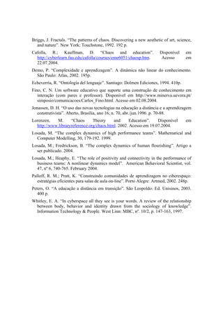 Briggs, J. Fractals. “The patterns of chaos. Discovering a new aesthetic of art, science,
   and nature”. New York: Touchstone, 1992. 192 p.
Cafolla, R.; Kauffman, D. “Chaos and education”.                       Disponível    em
  http://cyberlearn.fau.edu/cafolla/courses/eme6051/chaosp.htm.         Acesso       em
  22.07.2004.
Demo, P. “Complexidade e aprendizagem”. A dinâmica não linear do conhecimento.
  São Paulo: Atlas, 2002. 195p.
Echeverría, R. “Ontología del lenguaje”. Santiago: Dolmen Ediciones, 1994. 410p.
Fino, C. N. Um software educativo que suporte uma construção de conhecimento em
   interação (com pares e professor). Disponível em http://www.minerva.uevora.pt/
   simposio/comunicacoes/Carlos_Fino.html. Acesso em 02.08.2004.
Jonassen, D. H. “O uso das novas tecnologias na educação a distância e a aprendizagem
   construtivista”. Aberto, Brasília, ano 16, n. 70, abr./jun.1996. p. 70-88.
Lorenzen,   M.      “Chaos      Theory     and      Education”.   Disponível         em
  http://www.libraryreference.org/chaos.html. 2002. Acesso em 19.07.2004.
Losada, M. “The complex dynamics of high performance teams”. Mathematical and
  Computer Modelling, 30, 179-192. 1999.
Losada, M.; Fredrickson, B. “The complex dynamics of human flourishing”. Artigo a
  ser publicado. 2004.
Losada, M.; Heaphy, E. “The role of positivity and connectivity in the performance of
  business teams: A nonlinear dynamics model”. American Behavioral Scientist, vol.
  47, nº 6, 740-765. February 2004.
Palloff, R. M.; Pratt, K. “Construindo comunidades de aprendizagem no ciberespaço:
   estratégias eficientes para salas de aula on-line”. Porto Alegre: Artmed, 2002. 248p.
Peters, O. “A educação a distância em transição”. São Leopoldo: Ed. Unisinos, 2003.
   400 p.
Whitley, E. A. “In cyberspace all they see is your words. A review of the relationship
 between body, behavior and identity drawn from the sociology of knowledge”.
 Information Technology & People. West Linn: MBC, nº. 10/2, p. 147-163, 1997.
 