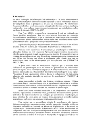 1. Introdução
As novas tecnologias da informação e da comunicação - TIC estão transformando a
forma como interagimos como indivíduos na sociedade. O uso da comunicação mediada
por computador muda os princípios do processo de comunicação. As características
físicas dos indivíduos envolvidos em uma interação não são mais um fator significante
na interação e essa mudança proporciona oportunidades para que os indivíduos mudem
sua forma de interagir. (WHITLEY, 1997)
       Para Peters (2003), a competência comunicativa deverá ser enfatizada nos
futuros cenários pedagógicos. “Isso será especialmente importante em ambientes
informatizados de aprendizagem, já que as comunicações serão compactadas, aceleradas
e globalizadas e porque serão ofertados muitos novos tipos de comunicações virtuais
que contribuem para a geração e a aquisição de conhecimento”.
        Espera-se que a produção de conhecimento possa ser o resultado de um processo
coletivo, como, por exemplo, em comunidades de construção de conhecimento.
       Para que ocorra a construção de conhecimento, a aprendizagem no ambiente da
educação a distância não pode ser passiva. Aprender é um processo ativo. Os estudantes
não são apenas responsáveis pela sua conexão, mas também devem contribuir com o
processo de aprendizagem por meio do envio de mensagens com seus pensamentos e
suas idéias. Ao fazerem isso, alunos e professores estão criando uma rede de
aprendizagem, onde os fios são compostos pela interação entre eles. (PALLOFF &
PRATT, 2002)
       A partir dessa visão de interatividade, espera-se que a avaliação numa
comunidade de aprendizagem se dê no sentido da profundidade do conhecimento
produzido e pelas novas competências adquiridas. A tradicional avaliação pelo número
de fatos memorizados ou pela quantidade de matéria memorizada perde o seu espaço.
“Evidências de que o pensamento crítico e de que o conhecimento foi efetivamente
adquirido são resultados desejados do processo de aprendizagem” (PALLOFF &
PRATT, 2002)
       Ainda com relação à avaliação, cabe destacar a opinião de Jonassen (1996) de
que somente haverá comprometimento com a aprendizagem construtiva se os alunos
entenderem que serão também avaliados construtivamente e exigirem que os métodos
de avaliação reflitam os métodos inseridos nos ambientes de aprendizagem.
        Diante dessa nova realidade educacional e da complexidade das interações
humanas, especialmente no ambiente virtual, partilhamos do questionamento quanto à
efetividade das tradicionais formas de avaliação, que consideram a aprendizagem, na
quase totalidade das vezes, como um processo linear, desprezando a interdependência
entre alunos e professores, e a construção coletiva de conhecimento.
        Para mostrar que as comunidades virtuais de aprendizagem são sistemas
dinâmicos complexos, apresentamos neste trabalho alguns dos resultados obtidos na
dissertação defendida no Mestrado de Gestão de Conhecimento e Tecnologia da
Informação, da Universidade Católica de Brasília (ARAÚJO, 2004). Apresentamos um
comparativo entre uma avaliação de desempenho feita com base em critérios lineares e
entre um modelo de avaliação baseado na dinâmica de sistemas não-lineares. Para esta
última, utilizamos o modelo de avaliação de desempenho de equipes desenvolvido por
 