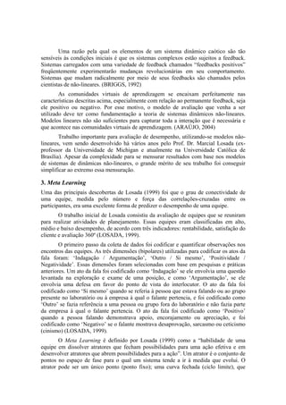 Uma razão pela qual os elementos de um sistema dinâmico caótico são tão
sensíveis às condições iniciais é que os sistemas complexos estão sujeitos a feedback.
Sistemas carregados com uma variedade de feedback chamados “feedbacks positivos”
freqüentemente experimentarão mudanças revolucionárias em seu comportamento.
Sistemas que mudam radicalmente por meio de seus feedbacks são chamados pelos
cientistas de não-lineares. (BRIGGS, 1992)
        As comunidades virtuais de aprendizagem se encaixam perfeitamente nas
características descritas acima, especialmente com relação ao permanente feedback, seja
ele positivo ou negativo. Por esse motivo, o modelo de avaliação que venha a ser
utilizado deve ter como fundamentação a teoria de sistemas dinâmicos não-lineares.
Modelos lineares não são suficientes para capturar toda a interação que é necessária e
que acontece nas comunidades virtuais de aprendizagem. (ARAÚJO, 2004)
        Trabalho importante para avaliação de desempenho, utilizando-se modelos não-
lineares, vem sendo desenvolvido há vários anos pelo Prof. Dr. Marcial Losada (ex-
professor da Universidade de Michigan e atualmente na Universidade Católica de
Brasília). Apesar da complexidade para se mensurar resultados com base nos modelos
de sistemas de dinâmicas não-lineares, o grande mérito de seu trabalho foi conseguir
simplificar ao extremo essa mensuração.

3. Meta Learning
Uma das principais descobertas de Losada (1999) foi que o grau de conectividade de
uma equipe, medida pelo número e força das correlações-cruzadas entre os
participantes, era uma excelente forma de predizer o desempenho de uma equipe.
        O trabalho inicial de Losada consistiu da avaliação de equipes que se reuniram
para realizar atividades de planejamento. Essas equipes eram classificadas em alto,
médio e baixo desempenho, de acordo com três indicadores: rentabilidade, satisfação do
cliente e avaliação 360º (LOSADA, 1999).
        O primeiro passo da coleta de dados foi codificar e quantificar observações nos
encontros das equipes. As três dimensões (bipolares) utilizadas para codificar os atos da
fala foram: ‘Indagação / Argumentação’, ‘Outro / Si mesmo’, ‘Positividade /
Negatividade’. Essas dimensões foram selecionadas com base em pesquisas e práticas
anteriores. Um ato da fala foi codificado como ‘Indagação’ se ele envolvia uma questão
levantada na exploração e exame de uma posição, e como ‘Argumentação’, se ele
envolvia uma defesa em favor do ponto de vista do interlocutor. O ato da fala foi
codificado como ‘Si mesmo’ quando se referia à pessoa que estava falando ou ao grupo
presente no laboratório ou à empresa à qual o falante pertencia, e foi codificado como
‘Outro’ se fazia referência a uma pessoa ou grupo fora do laboratório e não fazia parte
da empresa à qual o falante pertencia. O ato da fala foi codificado como ‘Positivo’
quando a pessoa falando demonstrava apoio, encorajamento ou apreciação, e foi
codificado como ‘Negativo’ se o falante mostrava desaprovação, sarcasmo ou ceticismo
(cinismo) (LOSADA, 1999).
        O Meta Learning é definido por Losada (1999) como a “habilidade de uma
equipe em dissolver atratores que fecham possibilidades para uma ação efetiva e em
desenvolver atratores que abrem possibilidades para a ação”. Um atrator é o conjunto de
pontos no espaço de fase para o qual um sistema tende a ir à medida que evolui. O
atrator pode ser um único ponto (ponto fixo); uma curva fechada (ciclo limite), que
 
