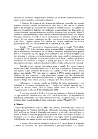 descreve um sistema de comportamento periódico; ou um fractal (também chamado de
atrator caótico), quando o sistema apresenta caos.
        A dinâmica das equipes de alto desempenho indica que o caminho para sair dos
atratores limitantes consiste em desenvolver times que: a) são capazes de assumir
padrões de interação que alcancem um alto grau de conectividade; b) são capazes de
descobrir um equilíbrio dinâmico entre indagação e argumentação sem ficar retido em
nenhum dos dois; c) podem manter um equilíbrio dinâmico entre orientação ‘Outro/Si
mesmo’ e, conseqüentemente, serem capazes de reconhecer honestamente suas forças e
fraquezas interiores, de modo a buscar oportunidades no ambiente externo; d) são
capazes de criar espaços emocionais que são expansivos e abram possibilidades para
ação efetiva, enquanto evitam ficar restritos em espaços emocionais que fechem
possibilidades para ação efetiva (LOSADA & FREDRICKSON, 2004)
       Losada (1999) demonstrou, matematicamente, que a relação ‘Positividade/
Negatividade’ (P/N) é tão importante quanto a conectividade, o parâmetro de controle
para a determinação dos atratores em um modelo não-linear. Segundo o autor, para se
prever o desempenho de uma equipe, basta conhecer a taxa positividade/negatividade
para encontrar o valor dos nexi (conectividade), então rodar o modelo Meta Learning e
encontrar o tipo de dinâmica de atrator (ponto fixo, ciclo limite, caótico – que Losada
denominou de complexor = complex + order) que, por sua vez, indica o nível de
desempenho associado a cada uma dos atratores (baixo, médio e alto, respectivamente).
       Baseado em seus estudos matemáticos sobre o modelo de Lorenz, Losada e
Fredrickson (2004) determinaram um valor de ‘P/N’ que determinava o desempenho de
uma equipe, o qual chamaram de ‘Losada Line’, sendo seu valor de 2,9013. Assim,
equipes cuja relação ‘P/N’ seja igual ou superior a 2,9013 devem apresentar uma
dinâmica do tipo complexor e, por conseguinte, sucesso e/ou alto desempenho.
Inversamente, quanto mais abaixo for esse valor, as equipes tendem a apresentar uma
dinâmica do tipo ponto atrator, tendendo ao fracasso e/ou baixo desempenho.
        Aplicando-se o mesmo modelo ao trabalho de outros pesquisadores com
indivíduos e com casais, verificou-se que a ‘Losada Line’ também apontava para o
sucesso ou fracasso desses, caso os valores fossem acima ou abaixo da linha,
respectivamente. (LOSADA & FREDRICKSON, 2004)
       É com base no modelo de Meta Learning que avaliamos os fóruns de discussão,
ou seja, através da mensuração da taxa ‘P/N’, verificamos o nível de desempenho de
cada fórum, comparando com outras medidas disponíveis. A hipótese testada foi que a
aplicação desse modelo também é válida no ambiente virtual. (ARAÚJO, 2004)

4. Método
O estudo foi realizado no curso de MBA em Turismo, da Universidade Católica de
Brasília, dentro do Programa de Educação a Distância. Como parte das ferramentas de
EAD, utiliza-se os fóruns de discussão para promover a interação entre professores e
alunos e debater o conteúdo programático do curso. Uma característica marcante do
Programa é que os alunos podem desenvolver seu próprio ritmo de aprendizagem,
podendo pular para a etapa seguinte sem ter que esperar pelos colegas de turma.

       A amostra foi retirada da transcrição de fóruns de 2 turmas. Foram selecionados
9 fóruns de discussão, dos quais participaram 2 professores-tutores e 45 alunos.
 