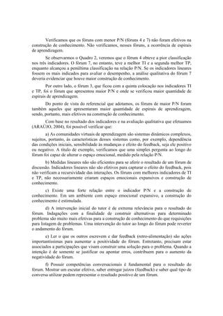 Verificamos que os fóruns com menor P/N (fóruns 4 e 7) não foram efetivos na
construção de conhecimento. Não verificamos, nesses fóruns, a ocorrência de espirais
de aprendizagem.
        Se observarmos o Quadro 2, veremos que o fórum 4 obteve a pior classificação
nos três indicadores. O fórum 7, no entanto, teve a melhor TI e a segunda melhor TP,
enquanto alcançou a penúltima classificação na relação P/N. Se os indicadores lineares
fossem os mais indicados para avaliar o desempenho, a análise qualitativa do fórum 7
deveria evidenciar que houve maior construção de conhecimento.
        Por outro lado, o fórum 3, que ficou com a quinta colocação nos indicadores TI
e TP, foi o fórum que apresentou maior P/N e onde se verificou maior quantidade de
espirais de aprendizagem.
       Do ponto de vista do referencial que adotamos, os fóruns de maior P/N foram
também aqueles que apresentaram maior quantidade de espirais de aprendizagem,
sendo, portanto, mais efetivos na construção de conhecimento.
     Com base no resultado dos indicadores e na avaliação qualitativa que efetuamos
(ARAÚJO, 2004), foi possível verificar que:
        a) As comunidades virtuais de aprendizagem são sistemas dinâmicos complexos,
sujeitos, portanto, às características desses sistemas como, por exemplo, dependência
das condições iniciais, sensibilidade às mudanças e efeito do feedback, seja ele positivo
ou negativo. A título de exemplo, verificamos que uma simples pergunta ao longo do
fórum foi capaz de alterar o espaço emocional, medido pela relação P/N.
       b) Medidas lineares não são eficientes para se aferir o resultado de um fórum de
discussão. Indicadores lineares não são efetivos para capturar o efeito do feedback, pois
não verificam a recursividade das interações. Os fóruns com melhores indicadores de TI
e TP, não necessariamente criaram espaços emocionais expansivos e construção de
conhecimento.
       c) Existe uma forte relação entre o indicador P/N e a construção de
conhecimento. Em um ambiente com espaço emocional expansivo, a construção do
conhecimento é estimulada.
        d) A intervenção inicial do tutor é de extrema relevância para o resultado do
fórum. Indagações com a finalidade de construir alternativas para determinado
problema são muito mais efetivas para a construção de conhecimento do que requisições
para listagem de problemas. Uma intervenção do tutor ao longo do fórum pode reverter
o andamento do fórum.
       e) Ler o que os outros escrevem e dar feedback (retro-alimentação) são ações
importantíssimas para aumentar a positividade do fórum. Entretanto, precisam estar
associados a participações que visam construir uma solução para o problema. Quando a
intenção é de somente se justificar ou apontar erros, contribuem para o aumento da
negatividade do fórum.
       f) Possuir competências conversacionais é fundamental para o resultado do
fórum. Mostrar um escutar efetivo, saber entregar juízos (feedback) e saber qual tipo de
conversa utilizar podem representar o resultado positivo de um fórum.
 