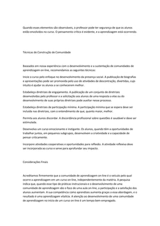 Quando esses elementos são observáveis, o professor pode ter segurança de que os alunos
estão envolvidos no curso. O pensamento crítico é evidente, e a aprendizagem está ocorrendo.
Técnicas de Construção de Comunidade
Baseados em nossa experiência com o desenvolvimento e a sustentação de comunidades de
aprendizagem on-line, recomendamos as seguintes técnicas:
Inicie o curso pelo enfoque no desenvolvimento da presença social. A publicação de biografias
e apresentações pode ser promovida pelo uso de atividades de descontração, divertidas, cujo
intuito é ajudar os alunos a se conhecerem melhor.
Estabeleça diretrizes de engajamento. A publicação de um conjunto de diretrizes
desenvolvidas pelo professor e a solicitação aos alunos de uma resposta a elas ou do
desenvolvimento de suas próprias diretrizes pode auxiliar nesse processo.
Estabeleça diretrizes de participação mínima. A participação mínima que se espera deve ser
incluída nas diretrizes, com o entendimento de que, quanto maior, melhor.
Permita aos alunos discordar. A discordância profissional sobre questões é saudável e deve ser
estimulada.
Desenvolva um curso emocionante e instigante. Os alunos, quando têm a oportunidades de
trabalhar juntos, em pequenos subgrupos, desenvolvem a criatividade e a capacidade de
pensar criticamente.
Incorpore atividades cooperativas e oportunidades para reflexão. A atividade reflexiva deve
ser incorporada ao curso e serve para aprofundar seu impacto.
Considerações Finais
Acreditamos firmemente que a comunidade de aprendizagem on-line é o veículo pelo qual
ocorre a aprendizagem em um curso on-line, independentemente da matéria. A pesquisa
indica que, quando esse tipo de práticas instrucionais e o desenvolvimento de uma
comunidade de aprendizagem são o foco de uma aula on-line, a participação e a satisfação dos
alunos aumentam. A sua competência como aprendizes aumenta graças a essa abordagem, e o
resultado é uma aprendizagem vitalícia. A atenção ao desenvolvimento de uma comunidade
de aprendizagem no início de um curso on-line é um tempo bem-empregado.
 