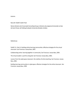 Autores
Rena M. Palloff e Keith Pratt
Sócios-diretores do Crossroads Consulting Group e diretores do programa Ensinando na Sala
de Aula Virtual, da Fielding Graduate University (Estados Unidos).
Referências
Palloff, R.; Pratt, K. Building online learning communities: effective strategies for the virtual
classroom. San Francisco: Jossey-Bass, 2007.
Collaborating online: learning together in community. San Francisco: Jossey-Bass, 2005.
The virtual student: a profi le and guide. San Francisco: Jossey-Bass, 2003.
Lessons from the cyberspace classroom: the realities of online teaching. San Francisco: Jossey-
Bass, 2001.
Building learning communities in cyberspace: effective strategies for the online classroom. San
Francisco: Jossey-Bass, 1999.
 