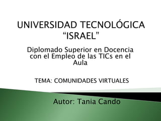 UNIVERSIDAD TECNOLÓGICA“ISRAEL” Diplomado Superior en Docencia con el Empleo de las TICs en el Aula TEMA: COMUNIDADESVIRTUALES Autor: Tania Cando 