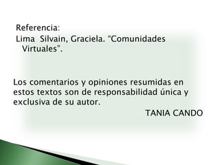 Referencia:Lima  Silvain, Graciela. “Comunidades Virtuales”.Los comentarios y opiniones resumidas en estos textos son de responsabilidad única y exclusiva de su autor.							TANIA CANDO