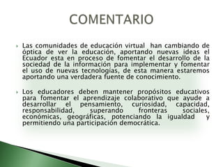 Las comunidades de educación virtual  han cambiando de óptica de ver la educación, aportando nuevas ideas el Ecuador esta en proceso de fomentar el desarrollo de la sociedad de la información para implementar y fomentar el uso de nuevas tecnologías, de esta manera estaremos aportando una verdadera fuente de conocimiento.Los educadores deben mantener propósitos educativos para fomentar el aprendizaje colaborativo que ayude a desarrollar el pensamiento, curiosidad, capacidad, responsabilidad, superando fronteras sociales, económicas, geográficas, potenciando la igualdad  y permitiendo una participación democrática.COMENTARIO