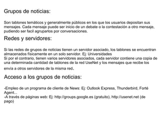 Grupos de noticias: Son tablones temáticos y generalmente públicos en los que los usuarios depositan sus mensajes. Cada mensaje puede ser inicio de un debate o la contestación a otro mensaje, pudiendo ser facil agruparlos por conversaciones.   Redes y servidores:   Si las redes de grupos de noticias tienen un servidor asociado, los tablones se encuentran almacenados físicamente en un solo servidor. Ej: Universidades Si por el contrario, tienen varios servidores asociados, cada servidor contiene una copia de una determinada cantidad de tablones de la red UseNet y los mensajes que recibe los envía a otros servidores de la misma red . Acceso a los grupos de noticias: -Empleo de un programa de cliente de News: Ej: Outlook Express, Thunderbird, Forté Agent... -A través de páginas web: Ej: http://groups.google.es (gratuito), http://usenet.net (de pago)  