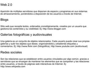 Web 2.0 Aparición de múltiples servidores que disponen de espacio y programas en sus sistemas de almacenamiento, poniéndolos a disposición de los usuarios a través de Internet. Blogs Sitio web que recopila textos, ordenados cronológicamente, creados por un usuario que gestiona los contenidos y su visibilidad. Ej: http://www.blogger.com Galerías fotográficas y audiovisuales Una galería es un conjunto de objetos relacionados. Cada usuario puede crear sus propias galerías y subir los objetos que desee, organizándolos y añadiendo etiquetas y comentarios. Ej: http://www.flickr.com (fotográfica), http://www.youtube.com (audiovisual) Redes sociales Son las relaciones que se establecen entre usuarios vinculados por algo común, gracias a servidores que se encargan de mantener los elementos que se comparten y las relaciones entre usuarios, a través de páginas web interactivas de Internet. Ej: http://www.wikipedia.com 