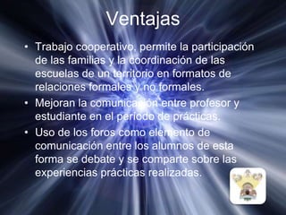 VentajasTrabajo cooperativo, permite la participación de las familias y la coordinación de las escuelas de un territorio en formatos de relaciones formales y no formales.Mejoran la comunicación entre profesor y estudiante en el período de prácticas.Uso de los foros como elemento de comunicación entre los alumnos de esta forma se debate y se comparte sobre las experiencias prácticas realizadas. 